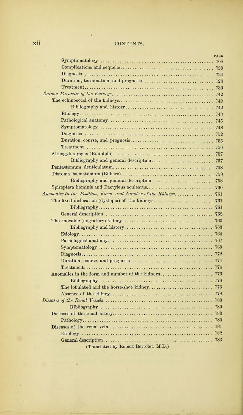 \ xii CONTENTS. PAGE Symptomatology 708 Complications and sequelae 720 Diagnosis 724 Duration, termination, and prognosis 728 Treatment 730 Animal Parasites of the Kidneys 743 The echinococci of the kidneys 742 Bibliography and history 743 Etiology 743 Pathological anatomy 745 ■ Symptomatology 748 Diagnosis 752 Duration, course, and prognosis 755 Treatment , 756 Strongylus gigas (Rudolphi) 757 Bibliography and general description 757 Pentastomum denticulatum 758 Distoma haematobium (Bilharz) 758 Bibliography and general description 758 Spiroptera hominis and Dactyleus aculeatus 7G0 Anomalies in the Position^ Form^ and Number of the Kidneys 761 The fixed dislocation (dystopia) of the kidneys 761 Bibliography 761 General description 763 The movable (migratory) kidney. 763 Bibliography and history 763 Etiology 764 Pathological anatomy 767 Symptomatology c 769 Diagnosis , 772 Duration, course, and prognosis 774 Treatment 774 Anomalies in the form and number of the kidneys 776 Bibliography 776 The lobulated and the horse-shoe kidney 776 Absence of the kidney , 778 Diseases of the Renal Vessels 780 Bibliography '^80 Diseases of the renal artery 780 Pathology 780 Diseases of the renal vein 781 Etiology 782 General description 783 (Translated by Robert Bertolet, M.D.)