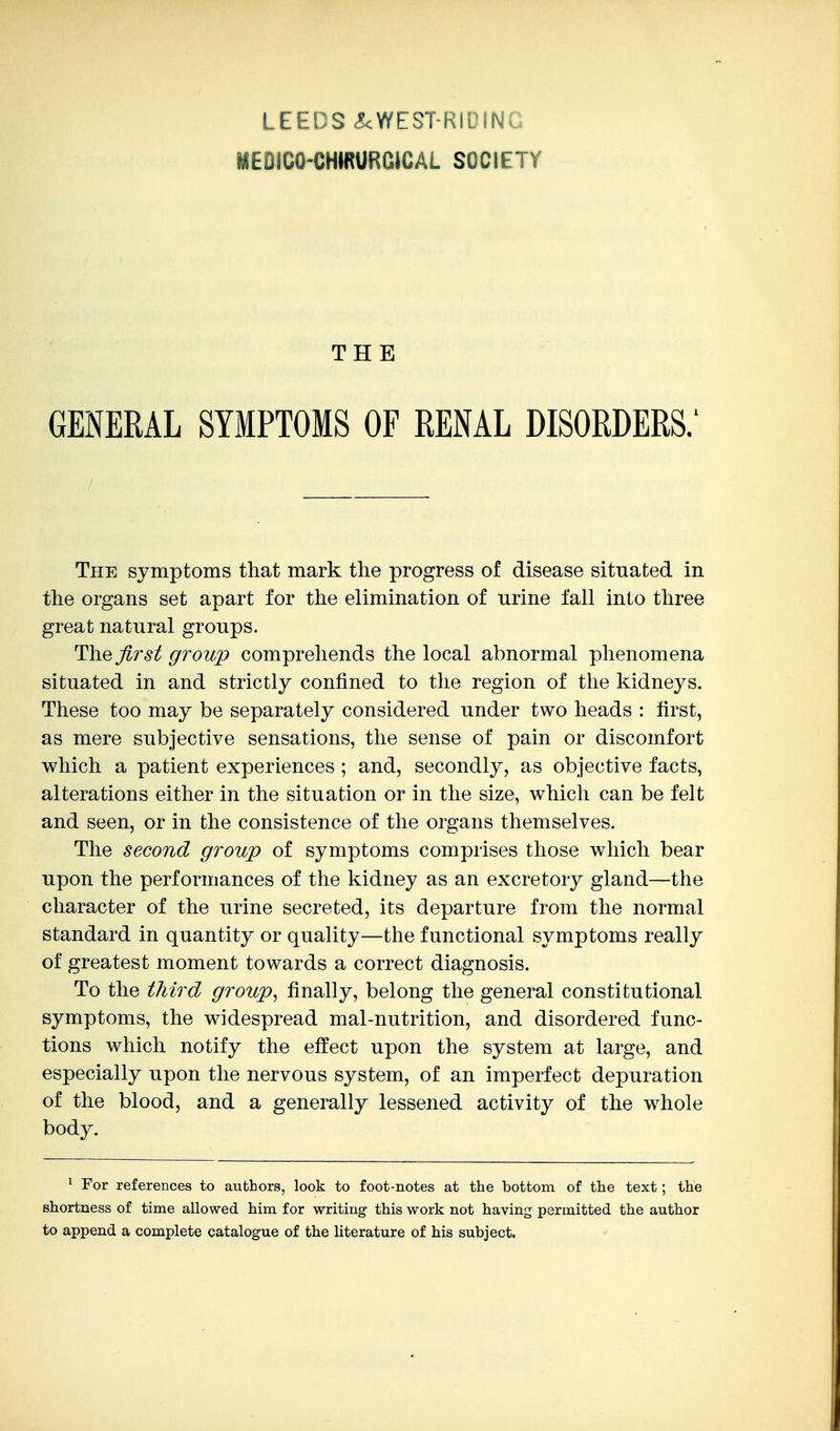 MEDICO-CHIRURCJCAL SOCIETY THE GENERAL SYMPTOMS OF RENAL DISORDERS.' The symptoms that mark the progress of disease situated in the organs set apart for the elimination of urine fall into three great natural groups. first group comprehends the local abnormal phenomena situated in and strictly confined to the region of the kidneys. These too may be separately considered under two heads : first, as mere subjective sensations, the sense of pain or discomfort which a patient experiences ; and, secondly, as objective facts, alterations either in the situation or in the size, which can be felt and seen, or in the consistence of the organs themselves. The second group of symptoms comprises those which bear upon the performances of the kidney as an excretory gland—the character of the urine secreted, its departure from the normal standard in quantity or quality—the functional symptoms really of greatest moment towards a correct diagnosis. To the third group^ finally, belong the general constitutional symptoms, the widespread mal-nutrition, and disordered func- tions which notify the effect upon the system at large, and especially upon the nervous system, of an imperfect depuration of the blood, and a generally lessened activity of the w^hole body. ^ For references to authors, look to foot-notes at the bottom of the text; the shortness of time allowed him for writing this work not having permitted the author to append a complete catalogue of the literature of his subject.