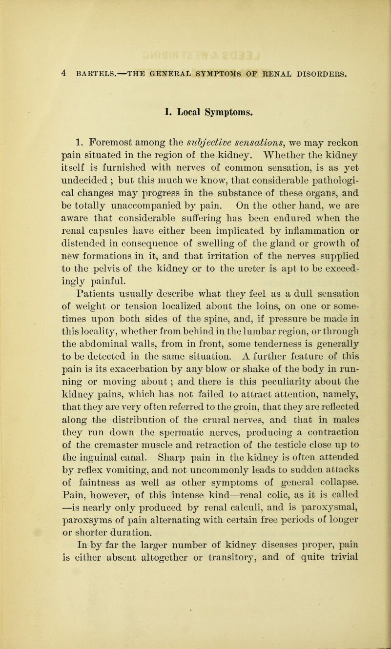 I. Local Symptoms. 1. Foremost among the subjective sensations^ we may reckon pain situated in the region of the kidney. Whether the kidney itself is furnished with nerves of common sensation, is as yet undecided ; but this much we know, that considerable pathologi- cal changes may progress in the substance of these organs, and be totally unaccompanied by pain. On the other hand, we are aware that considerable suffering has been endured when the renal capsules have either been implicated by inflammation or distended in consequence of swelling of the gland or growth of new formations in it, and that irritation of the nerves supplied to the pelvis of the kidney or to the ureter is apt to be exceed- ingly painful. Patients usupJly describe what they feel as a dull sensation of weight or tension localized about the loins, on one or some- times upon both sides of the spine, and, if pressure be made in this locality, whether from behind in the lumbar region, or through the abdominal walls, from in front, some tenderness is generally to be detected in the same situation. A further feature of this pain is its exacerbation by any blow or shake of the body in run- ning or moving about; and there is this peculiarity about the kidney pains, which has not failed to attract attention, namely, that they are very often referred to the groin, that they are reflected along the distribution of the crural nerves, and that in males they run down the spermatic nerves, producing a contraction of the cremaster muscle and retraction of the testicle close up to the inguinal canal. Sharp pain in the kidney is often attended by reflex vomiting, and not uncommonly leads to sudden attacks of faintness as well as other sj^mptoms of general collapse. Pain, however, of this intense kind—renal colic, as it is called —is nearly only produced by renal calculi, and is paroxysmal, paroxsyms of pain alternating with certain free periods of longer or shorter duration. In by far the larger number of kidney diseases proper, pain is either absent altogether or transitory, and of quite trivial