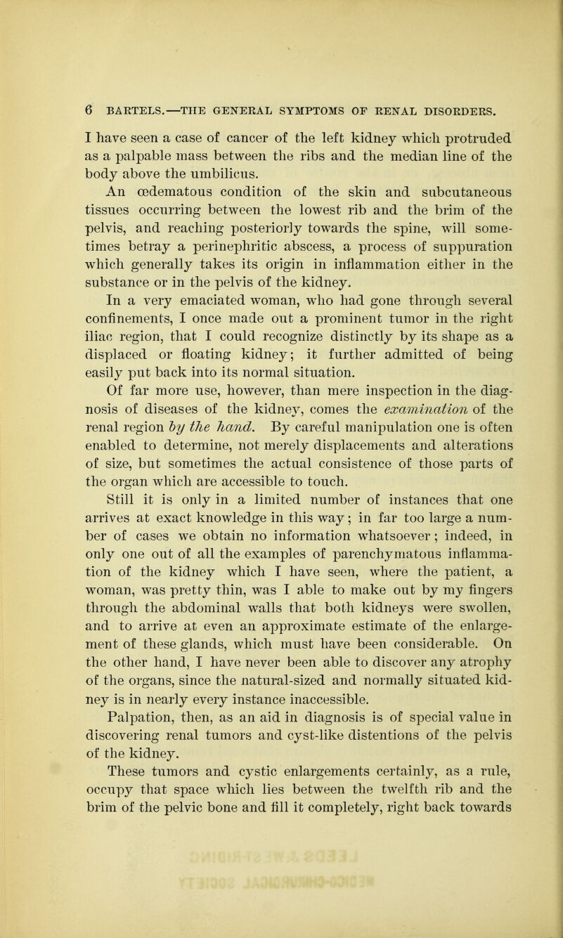 I have seen a case of cancer of the left kidney which protruded as a palpable mass between the ribs and the median line of the body above the umbilicus. An (Edematous condition of the skin and snbcutaneous tissues occurring between the lowest rib and the brim of the pelvis, and reaching posteriorly towards the spine, will some- times betray a perinephritic abscess, a process of suppuration which generally takes its origin in inflammation either in the substance or in the pelvis of the kidney. In a very emaciated woman, who had gone through several confinements, I once made out a prominent tumor in the right iliac region, that I could recognize distinctly by its shape as a displaced or floating kidney; it further admitted of being easily put back into its normal situation. Of far more use, however, than mere inspection in the diag- nosis of diseases of the kidney, comes the examination of the renal region hy the hand. By careful manipulation one is often enabled to determine, not merely displacements and alterations of size, but sometimes the actual consistence of those parts of the organ which are accessible to touch. Still it is only in a limited number of instances that one arrives at exact knowledge in this way; in far too large a num- ber of cases we obtain no information whatsoever; indeed, in only one out of all the examples of parenchymatous inflamma- tion of the kidney which I have seen, where the patient, a woman, was pretty thin, was I able to make out by my fingers through the abdominal walls that both kidneys were swollen, and to arrive at even an approximate estimate of the enlarge- ment of these glands, which must have been considerable. On the other hand, I have never been able to discover any atrophy of the organs, since the natural-sized and normally situated kid- ney is in nearly every instance inaccessible. Palpation, then, as an aid in diagnosis is of special value in discovering renal tumors and cyst-like distentions of the pelvis of the kidney. These tumors and cystic enlargements certainly, as a rule, occupy that space which lies between the twelfth rib and the brim of the pelvic bone and fill it completely, right back towards