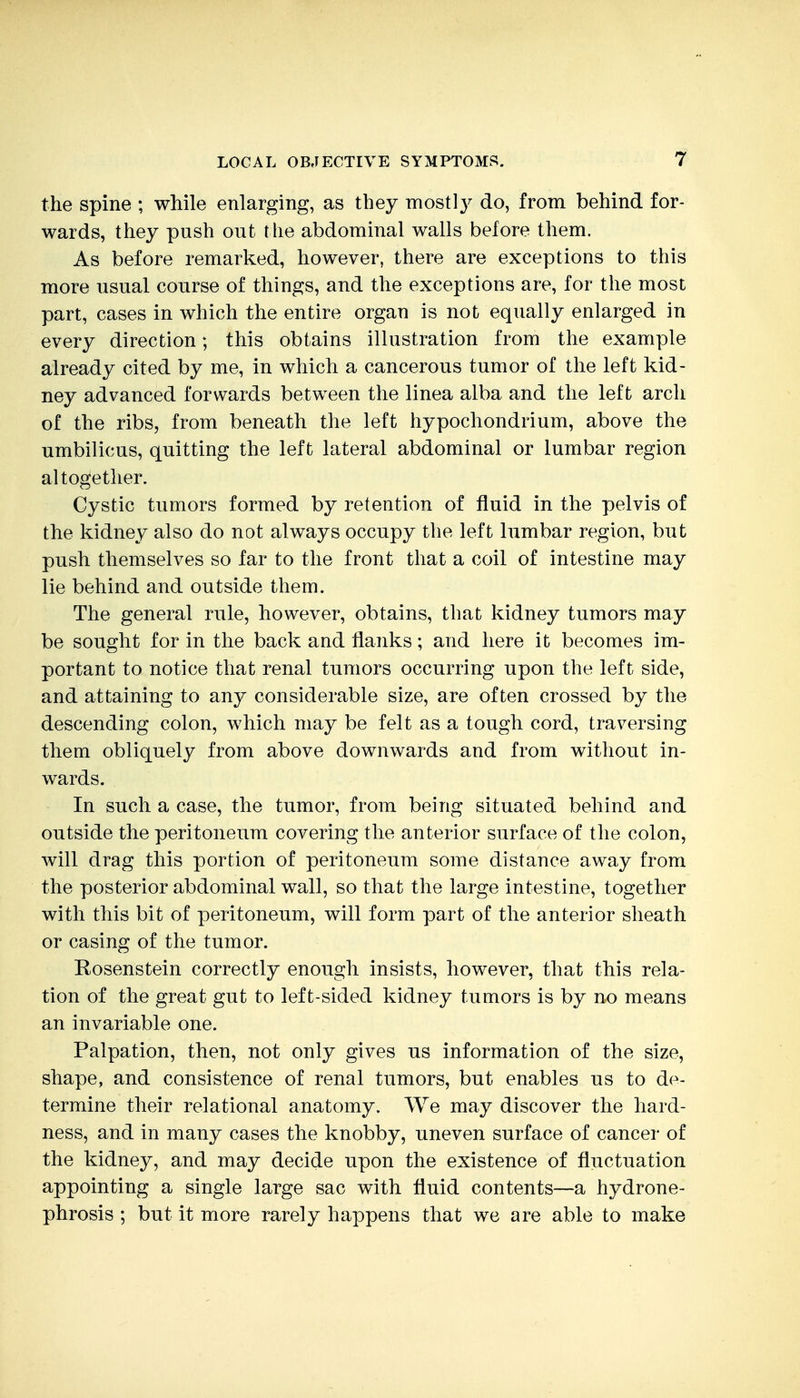 the spine ; while enlarging, as they mostl}^ do, from behind for- wards, they push out the abdominal walls before them. As before remarked, however, there are exceptions to this more usual course of things, and the exceptions are, for the most part, cases in which the entire organ is not equally enlarged in every direction; this obtains illustration from the example already cited by me, in which a cancerous tumor of the left kid- ney advanced forwards between the linea alba and the left arch of the ribs, from beneath the left hypochondrium, above the umbilicus, quitting the left lateral abdominal or lumbar region altogether. Cystic tumors formed by retention of fluid in the pelvis of the kidney also do not always occupy the left lumbar region, but push themselves so far to the front that a coil of intestine may lie behind and outside them. The general rule, however, obtains, that kidney tumors may be sought for in the back and flanks; and here it becomes im- portant to notice that renal tumors occurring upon the left side, and attaining to any considerable size, are often crossed by the descending colon, which may be felt as a tough cord, traversing them obliquely from above downwards and from without in- wards. In such a case, the tumor, from being situated behind and outside the peritoneum covering the anterior surface of the colon, will drag this portion of peritoneum some distance away from the posterior abdominal wall, so that the large intestine, together with this bit of peritoneum, will form part of the anterior sheath or casing of the tumor. Rosenstein correctly enough insists, however, that this rela- tion of the great gut to left-sided kidney tumors is by no means an invariable one. Palpation, then, not only gives us information of the size, shape, and consistence of renal tumors, but enables us to de- termine their relational anatomy. We may discover the hard- ness, and in many cases the knobby, uneven surface of cancer of the kidney, and may decide upon the existence of fluctuation appointing a single large sac with fluid contents—a hydrone- phrosis ; but it more rarely happens that we are able to make