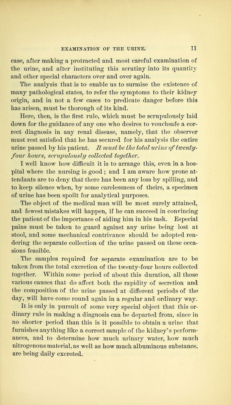 case, after making a protracted and most careful examination of tlie urine, and after instituting this scrutiny into its quantity and otlier special characters over and over again. The analysis that is to enable us to surmise the existence of many pathological states, to refer the symptoms to their kidney origin, and in not a few cases to predicate danger before this has arisen, must be thorough of its kind. Here, then, is the first rule, which must be scrupulously laid down for the guidance of any one who desires to vouchsafe a cor- rect diagnosis in any renal disease, namely, that the observer must rest satisfied that he has secured for his analysis the entire urine passed by his patient. It must he the total urine of ticenty- four liours^ scrupulously collected together. I well know how difficult it is to arrange this, even in a hos- pital where the nursing is good ; and I am aware how prone at- tendants are to deny that there has been any loss by spilling, and to keep silence when, by some carelessness of theirs, a specimen of urine has been spoilt for analytical purposes. The object of the medical man will be most surely attained, and fewest mistakes will happen, if he can succeed in convincing the patient of the importance of aiding him in his task. Especial pains must be taken to guard against any urine being lost at stool, and some mechanical contrivance should be adopted ren- dering the separate collection of the urine passed on these occa- sions feasible. The samples required for separate examination are to be taken from the total excretion of the twenty-four hours collected together. Within some period of about this duration, all those various causes that do affect both the rapidity of secretion and the composition of the urine passed at different periods of the day, will have come round again in a regular and ordinary way. It is only in pursuit of some very special object that this or- dinary rule in making a diagnosis can be departed from, since in no shorter period than this is it possible to obtain a urine that furnishes anything like a correct sample of the kidney's perform- ances, and to determine how much urinary water, how much nitrogenous material, as well as how much albuminous substance, are being daily excreted.