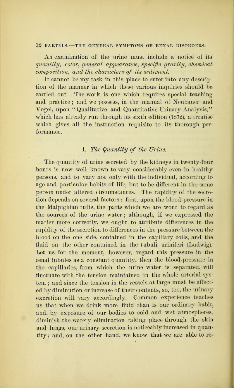 An examination of tlie urine must include a notice of its quantity^ coloi\ general appearance, specific gravity^ chemical composition, and the characters of its sediment. It cannot be mj task in this place to enter into any descrip- tion of the manner in which these various inquiries should be carried out. The work is one which requires special teaching and practice; and we possess, in the manual of Neubauer and Yogel, upon Qualitative and Quantitative Urinary Analysis, which has already run through its sixth edition (1872), a treatise which gives all the instruction requisite to its thorough per- formance. 1. The Quantity of the Urine. The quantity of urine secreted by the kidne3^s in twenty-four hours is now well known to vary considerably even in healtliy persons, and to vary not only with the individual, according to age and particular habits of life, but to be different in the same person under altered circumstances. The rapidity of the secre- tion depends on several factors : first, upon the blood-pressure in the Malpighian tufts, the parts which we are wont to regard as the sources of the urine water ; although, if we expressed the matter more correctly, we ought to attribute differences in the rapidity of the secretion to differences in the pressure between the blood on the one side, contained in the capillary coils, and the fluid on the other contained in the tubuli uriniferi (Ludwig). Let us for the moment, however, regard this pressure in the renal tubules as a constant quantity, then the blood-pressure in the capillaries, from which the urine water is separated, will fluctuate with the tension maintained in the whole arterial sys- tem ; and since the tension in the vessels at large must be affect- ed by diminution or increase of their contents, so, too, the urinary excretion will var}^ accordingly. Common experience teaches us that when we drink more fluid than is our ordinary habit, and, by exposure of our bodies to cold and wet atmospheres, diminish the watery elimination taking place through the skin and lungs, our urinary secretion is noticeably increased in quan- tity ; and, on the other hand, we know that we are able to re-
