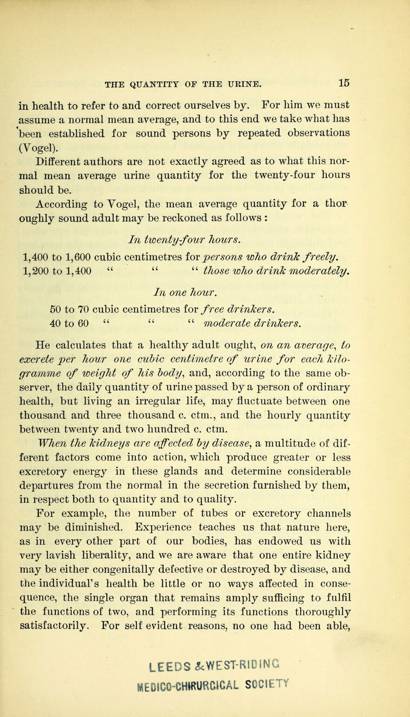 in health to refer to and correct ourselves by. For him we must assume a normal mean average, and to this end we take what has been established for sound persons by repeated observations (Vogel). Different authors are not exactly agreed as to what this nor- mal mean average urine quantity for the twenty-four hours should be. According to Yogel, the mean average quantity for a thor oughly sound adult may be reckoned as follows : In twenty-four hotcrs. 1,400 to 1,600 cubic centimetres fov persons who drink freely. 1,200 to 1,400 those who drink moderately. In one hour. 50 to 70 cubic centimetres for free drinkers. 40 to 60  moderate drinkers. He calculates that a healthy adult ought, on an average, to excrete per hour one cubic centimetre of urine for each kilo- gramme of weight of his body, and, according to the same ob- server, the daily quantity of urine passed by a person of ordinary health, but living an irregular life, may fluctuate between one thousand and three thousand c. ctm., and the hourly quantity between twenty and two hundred c. ctm. WJien the kidneys are affected by disease, a multitude of dif- ferent factors come into action, which produce greater or less excretory energy in these glands and determine considerable departures from the normal in the secretion furnished by them, in respect both to quantity and to quality. For example, the number of tubes or excretory channels may be diminished. Experience teaches us that nature here, as in every other part of our bodies, has endowed us with very lavish liberality, and we are aware that one entire kidney may be either congenitally defective or destroyed by disease, and the individual's health be little or no ways affected in conse- quence, the single organ that remains amply sufficing to fulfil the functions of two, and performing its functions thoroughly satisfactorily. For self evident reasons, no one had been able, LEEDS <!<WEST-RIDING MEDICO-CHIRURCiCAL SOCIETY