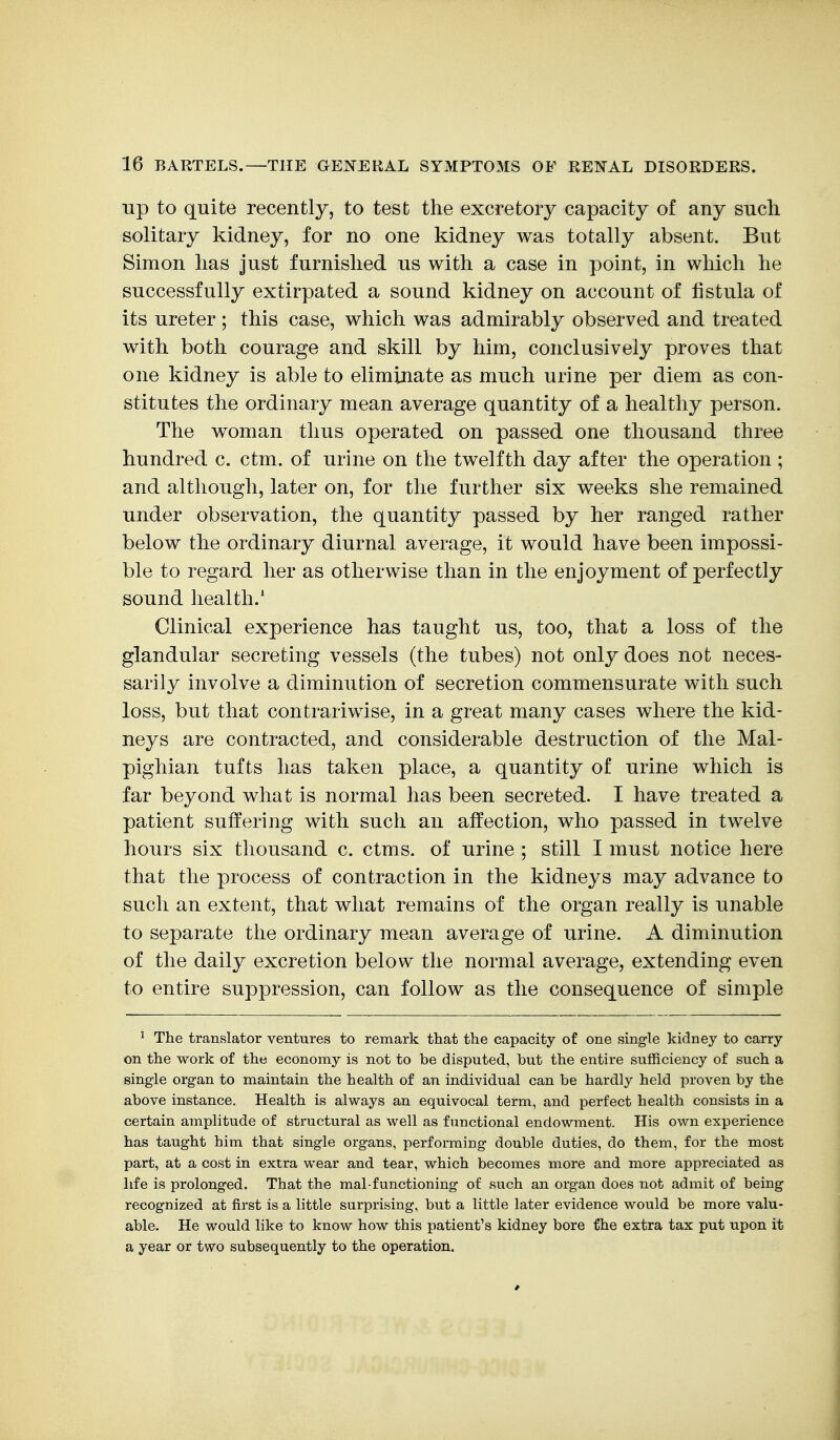 Tip to quite recently, to test the excretory capacity of any such solitary kidney, for no one kidney was totally absent. But Simon has just furnished us with a case in point, in which he successfully extirpated a sound kidney on account of fistula of its ureter ; this case, which was admirably observed and treated with both courage and skill by him, conclusively proves that one kidney is able to eliminate as much urine per diem as con- stitutes the ordinary mean average quantity of a healthy person. The woman thus operated on passed one thousand three hundred c. ctm. of urine on the twelfth day after the operation ; and although, later on, for the further six weeks she remained under observation, the quantity passed by her ranged rather below the ordinary diurnal average, it would have been impossi- ble to regard her as otherwise than in the enjoyment of perfectly sound health.' Clinical experience has taught us, too, that a loss of the glandular secreting vessels (the tubes) not only does not neces- sarily involve a diminution of secretion commensurate with such loss, but that contrariwise, in a great many cases where the kid- neys are contracted, and considerable destruction of the Mal- pighian tufts has taken place, a quantity of urine which is far beyond what is normal has been secreted. I have treated a patient suffering with such an affection, who passed in twelve hours six thousand c. ctms. of urine ; still I must notice here that the process of contraction in the kidneys may advance to such an extent, that what remains of the organ really is unable to separate the ordinary mean average of urine. A diminution of the daily excretion below the normal average, extending even to entire suppression, can follow as the consequence of simple ' The translator ventures to remark that the capacity of one single kidney to carry on the work of the economy is not to be disputed, but the entire sufficiency of such a single organ to maintain the health of an individual can be hardly held proven by the above instance. Health is always an equivocal term, and perfect health consists in a certain amplitude of structural as well as functional endowment. His own experience has taught him that single organs, performing double duties, do them, for the most part, at a cost in extra wear and tear, which becomes more and more appreciated as life is prolonged. That the mal-functioning of such an organ does not admit of being recognized at first is a little surprising, but a little later evidence would be more valu- able. He would like to know how this patient's kidney bore t'he extra tax put upon it a year or two subsequently to the operation.