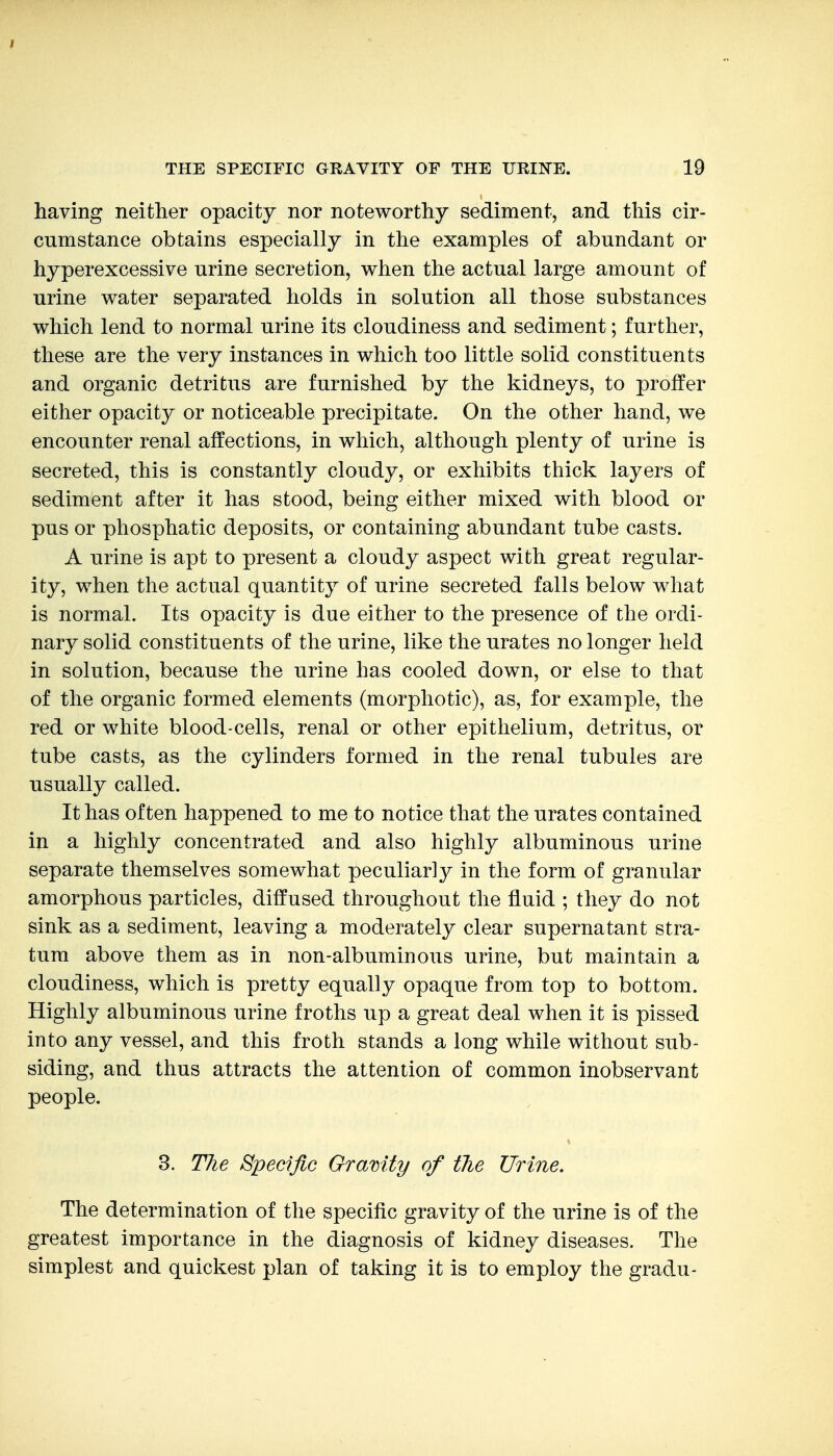 I THE SPECIFIC GRAVITY OF THE URIITE. 19 having neither opacity nor noteworthy sediment, and this cir- cumstance obtains especially in the examples of abundant or hyperexcessive urine secretion, when the actual large amount of urine water separated holds in solution all those substances which lend to normal urine its cloudiness and sediment; further, these are the very instances in which too little solid constituents and organic detritus are furnished by the kidneys, to proffer either opacity or noticeable precipitate. On the other hand, we encounter renal affections, in which, although plenty of urine is secreted, this is constantly cloudy, or exhibits thick layers of sediment after it has stood, being either mixed with blood or pus or phosphatic deposits, or containing abundant tube casts. A urine is apt to present a cloudy aspect with great regular- ity, when the actual quantity of urine secreted falls below what is normal. Its opacity is due either to the presence of the ordi- nary solid constituents of the urine, like the urates no longer held in solution, because the urine has cooled down, or else to that of the organic formed elements (morphotic), as, for example, the red or white blood-cells, renal or other epithelium, detritus, or tube casts, as the cylinders formed in the renal tubules are usually called. It has often happened to me to notice that the urates contained in a highly concentrated and also highly albuminous urine separate themselves somewhat peculiarly in the form of granular amorphous particles, diffused throughout the fluid ; they do not sink as a sediment, leaving a moderately clear supernatant stra- tum above them as in non-albuminous urine, but maintain a cloudiness, which is pretty equally opaque from top to bottom. Highly albuminous urine froths up a great deal when it is pissed into any vessel, and this froth stands a long while without sub- siding, and thus attracts the attention of common inobservant people. 3. T7ie Specific Gravity of the Urine. The determination of the specific gravity of the urine is of the greatest importance in the diagnosis of kidney diseases. The simplest and quickest plan of taking it is to employ the gradu-