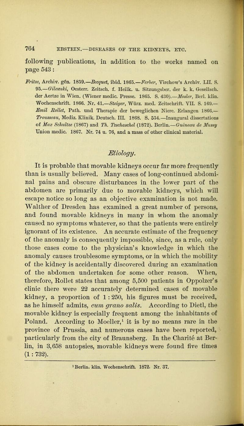 following publications, in addition to tlie works named on page 543 : Fritze, Archiv. ggn. l^^^.—Becquet, ibid. l^Q^.—Ferler, Virchow's Archiv. LII. S. Q5.—GilewsM, Oesterr. Zeitsch. 1 Heilk. u. Sitzungsbcr. der k. k. Gesellsch. der Aertze in Wien. (Wiener medic. Presse. 1865. S. AdO}.—Mosler, Beii. klin. Wochenschrift. 1866. Nr. 4.1.—Steiger, Wiirz. med. Zeitsclirift. VIL S. 169.— Bmil HoUet, Path, und Therapie der beweglichen Niere. Erlangen 1860.— Trousseau, Mediz. Klinik. Deutsch. III. 1868. S. 554.—Inaugural dissertations of Max ScJiultze (1867) and Th. Tzschaschel (1872). Berlin.—Gueneau de Mussy Union medic. 1867. Nr. 74 u. 76, and a mass of other clinical material. Etiology. It is probable that movable kidneys occur far more frequently tlian is usually believed. Many cases of long-continued abdomi- nal pains and obscure disturbances in the lower part of the abdomen are primarily due to movable kidneys, which will escape notice so long as an objective examination is not made. Walther of Dresden has examined a great number of persons, and found movable kidneys in many in whom the anomaly caused no symptoms whatever, so that the patients were entirely ignorant of its existence. An accurate estimate of the frequency of the anomaly is consequently impossible, since, as a rule, only those cases come to the physician's knowledge in which the anomaly causes troublesome symptoms, or in which the mobility of the kidney is accidentally discovered during an examination of the abdomen undertaken for some other reason. When, therefore, Rollet states that among 5,500 patients in Oppolzer's clinic there were 22 accurately determined cases of movable kidney, a proportion of 1 : 250, his figures must be received, as he himself admits, cum grano salts. According to Dietl, the movable kidney is especially frequent among the inhabitants of Poland. According to Moeller,^ it is by no means rare in the province of Prussia, and numerous cases have been reported, particularly from the city of Braunsberg. In the Charite at Ber- lin, in 3,658 autopsies, movable kidneys were found five times (1: 732). 5 Berlin, klin. Wochenschrift. 1872. Nr. 37.