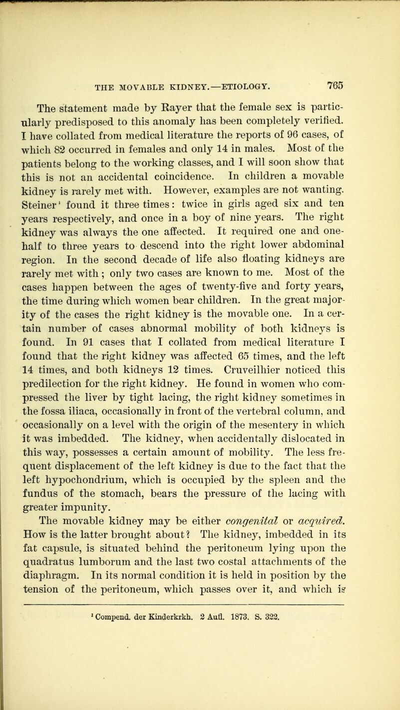 The statement made by Kayer that the female sex is partic- ularly predisposed to this anomaly has been completely verified. I have collated from medical literature the reports of 96 cases, of which 82 occurred in females and only 14 in males. Most of the patients belong to the working classes, and I will soon show that this is not an accidental coincidence. In children a movable kidney is rarely met with. However, examples are not wanting. Steiner' found it three times: twice in girls aged six and ten years respectively, and once in a boy of nine years. The right kidney was always the one affected. It required one and one- half to three years to descend into the right lower abdominal region. In the second decade of life also floating kidneys are rarely met with ; only two cases are known to me. Most of the cases happen between the ages of twenty-five and forty years, the time during which women bear children. In the great major- ity of the cases the right kidney is the movable one. In a cer- tain number of cases abnormal mobility of both kidneys is found. In 91 cases that I collated from medical literature I found that the right kidney was affected 65 times, and the left 14 times, and both kidneys 12 times. Cruveilhier noticed this predilection for the right kidney. He found in women who com- pressed the liver by tight lacing, the right kidney sometimes in the fossa iliaca, occasionally in front of the vertebral column, and occasionally on a level with the origin of the mesentery in which it was imbedded. The kidney, when accidentally dislocated in this way, possesses a certain amount of mobility. The less fre- quent displacement of the left kidney is due to the fact that the left hypochondrium, which is occupied by the spleen and the fundus of the stomach, bears the pressure of the lacing with greater impunity. The movable kidney may be either congenital or acquired. How is the latter brought about? The kidney, imbedded in its fat capsule, is situated behind the peritoneum lying upon the quadratus lumborum and the last two costal attachments of the diaphragm. In its normal condition it is held in position by the tension of the peritoneum, which passes over it, and which i? ' Compend. der Kinderkrkh. 3 Aufl. 1873. S. 322.