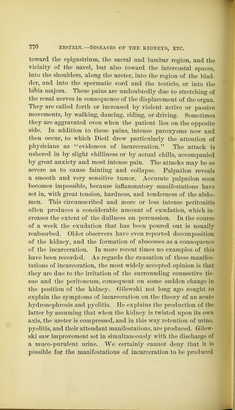 toward the epigastrium, the sacral and lumbar region, and the vicinity of the navel, but also toward the intercostal spaces, into the shoulders, along the ureter, into the region of the blad- der, and into the spermatic cord and the testicle, or into the labia majora. These pains are undoubtedly due to stretching of the renal nerves in consequence of the displacement of the organ. They are called forth or increased by violent active or passive movements, by walking, dancing, riding, or driving. Sometimes they are aggravated even when the patient lies on the opposite side. In addition to these pains, intense paroxysms now and then occur, to which Dietl drew particularly the attention of physicians as evidences of incarceration. The attack is ushered in by slight chilliness or by actual chills, accompanied by great anxiety and most intense pain. The attacks may be so severe as to cause fainting and collapse. Palpation reveals a smooth and very sensitive tumor. Accurate palpation soon becomes impossible, because inflammatory manifestations have set in, with great tension, hardness, and tenderness of the abdo- men. This circumscribed and more or less intense peritonitis often produces a considerable amount of exudation, which in- creases the extent of the dullness on percussion. In the course of a week the exudation that has been poured out is usually reabsorbed. Older observers have even reported decomposition of the kidney, and the formation of abscesses as a consequence of the incarceration. In more recent times no examples of this have been recorded. As regards the causation of these manifes- tations of incarceration, the most widely accepted opinion is that they are due to the irritation of the surrounding connective tis- sue and the peritoneum, consequent on some sudden change in the position of the kidney. Gilewski not long ago sought to explain the symptoms of incarceration on the theory of an acute hydronephrosis and pyelitis. He explains the production of the latter by assuming that when the kidney is twisted upon its own axis, the ureter is compressed, and in this way retention of urine, pyelitis, and their attendant manifestations, are produced. Gilew- ski saw improvement set in simultaneously with the discharge of a muco-purulent urine. We certainly cannot deny that it is possible for the manifestations of incarceration to be produced