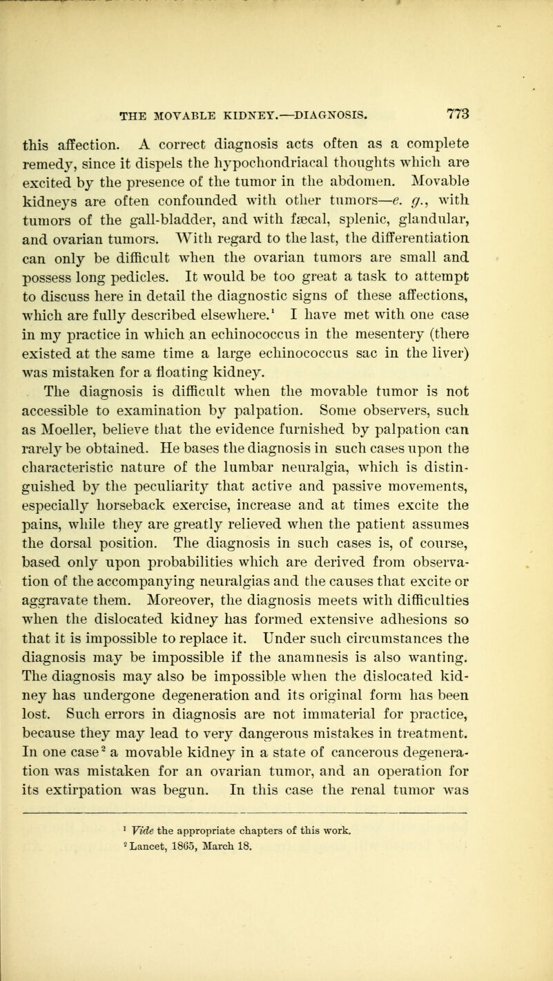 this affection. A correct diagnosis acts often as a complete remedy, since it dispels the hypochondriacal thoughts which are excited by the presence of the tumor in the abdomen. Movable kidneys are often confounded with otlier tumors—^, g.^ with tumors of the gall-bladder, and with faecal, splenic, glandular, and ovarian tumors. With regard to the last, the differentiation can only be difficult when the ovarian tumors are small and possess long pedicles. It would be too great a task to attempt to discuss here in detail the diagnostic signs of these affections, which are fully described elsewhere.' I have met with one case in my practice in which an echinococcus in the mesentery (there existed at the same time a large echinococcus sac in the liver) was mistaken for a floating kidney. The diagnosis is difficult when the movable tumor is not accessible to examination by palpation. Some observers, such as Moeller, believe that the evidence furnished by palpation can rarely be obtained. He bases the diagnosis in such cases upon the characteristic nature of the lumbar neuralgia, which is distin- guished by the peculiarity that active and passive movements, especially horseback exercise, increase and at times excite the pains, while they are greatly relieved when the patient assumes the dorsal position. The diagnosis in such cases is, of course, based only upon probabilities which are derived from observa- tion of the accompanying neuralgias and the causes that excite or aggravate them. Moreover, the diagnosis meets with difficulties when the dislocated kidney has formed extensive adhesions so that it is impossible to replace it. Under such circumstances the diagnosis may be impossible if the anamnesis is also wanting. The diagnosis may also be impossible when the dislocated kid- ney has undergone degeneration and its original form has been lost. Such errors in diagnosis are not immaterial for practice, because they may lead to very dangerous mistakes in treatment. In one case^ a movable kidney in a state of cancerous degenera- tion was mistaken for an ovarian tumor, and an operation for its extirpation was begun. In this case the renal tumor was ' Yide the appropriate chapters of this work. 2 Lancet, 1865, March 18.