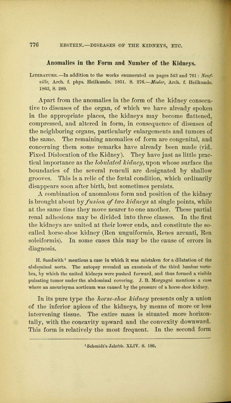 Anomalies in the Form and Number of the Kidneys. Literature.—In addition to the works enumerated on pages 543 and 761 : Neuf- ville, Arch. f. phys. Heilkunde. 1851. S. 276.—Moaler^ Arch. f. Heiikunde. 1863, S. 289. Apart from the anomalies in the form of the kidney consecu- tive to diseases of the organ, of which we have already spoken in the appropriate places, the kidneys may become flattened, compressed, and altered in form, in consequence of diseases of the neighboring organs, particularly enlargements and tumors of the same. The remaining anomalies of form are congenital, and concerning them some remarks have already been made (vid. Fixed Dislocation of the Kidney). They have just as little prac- tical importance as the lobidated Tcidney, upon whose surface the boundaries of the several renculi are designated by shallow grooves. This is a relic of the foetal condition, which ordinarily disappears soon after birth, but sometimes persists. A combination of anomalous form and position of the kidney is brought about by fusion of two Mdneys at single points, while at the same time they move nearer to one another. These partial renal adhesions may be divided into three classes. In the first the kidneys are nnited at their lower ends, and constitute the so- called horse-shoe kidney (Ren nnguiformis, Renes arcuati, Ren soleiformis). In some cases this may be the cause of errors in diagnosis. H. Sandwith' mentions a case in which it was mistaken for a dilatation of tlie abdominal aorta. The autopsy revealed an exostosis of the third lumbar verte- bra, by which the united kidneys were pushed forward, and thus formed a visible pulsating tumor under the abdominal covering. J. B. Morgagni mentions a case where an aneurisyma aorticum was caused by the pressure of a horse-shoe kidney. In its pure type the horse-sJioe Icidney presents only a union of the inferior apices of the kidneys, by means of more or less intervening tissue. The entire mass is situated more horizon- tally, with the concavity npward and the convexity downward. This form is relatively the most frequent. In the second form 1 Schmidt's Jahrbb. XLIV. S. 186.