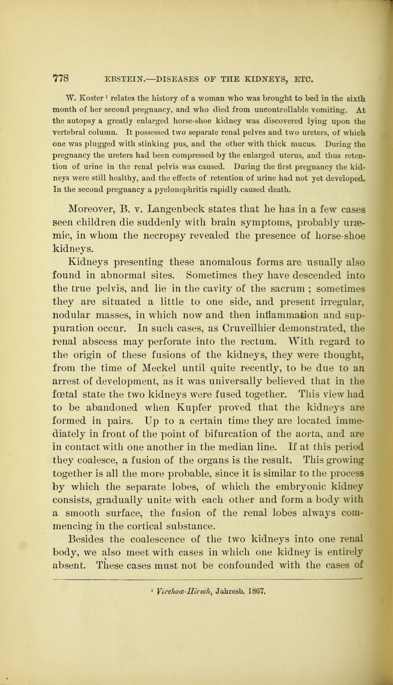 W. Koster' relates the history of a woman who was brought to bed in the sixth month of her second pregnancy, and who died from uncontrollable vomiting. At the autopsy a greatly enlarged horse-shoe kidney was discovered lying upon the vertebral column. It possessed two separate renal pelves and two ureters, of which one was plugged with stinking pus, and the other with thick mucus. During the pregnancy the ureters had been compressed by the enlarged uterus, and thus reten- tion of urine in the renal pelvis was caused. During the first pregnancy the kid- neys were still healthy, and the effects of retention of urine had not yet developed. In the second pregnancy a pyelonephritis rapidly caused death. Moreover, B. v. Langenbeck states that lie lias in a few cases seen children die suddenly with brain symptoms, probably nrse- mic, in whom the necropsy revealed the presence of horse-shoe kidneys. Kidneys presenting these anomalous forms are usually also found in abnormal sites. Sometimes they have descended into the true pelvis, and lie in the cavity of the sacrum ; sometimes they are situated a little to one side, and present irregular, nodular masses, in which now and then intlammation and sup- puration occur. In such cases, as Cruveilliier demonstrated, the renal abscess may perforate into the rectum. With regard to the origin of these fusions of the kidneys, they were thought, from the time of Meckel until quite recently, to be due to an arrest of development, as it was universally believed that in the foetal state the two kidneys were fused together. This view had to be abandoned when Kupfer proved that the kidneys are formed in pairs. Up to a certain time they are located imme- diately in front of the point of bifurcation of the aorta, and are in contact with one another in the median line. If at this period they coalesce, a fusion of the organs is the result. This growing together is all the more probable, since it is similar to the process by which the separate lobes, of which the embryonic kidney consists, gradually unite with each other and form a body with a smooth surface, the fusion of the renal lobes always com- mencing in the cortical substance. Besides the coalescence of the two kidneys into one renal body, we also meet with cases in which one kidney is entirely absent. These cases must not be confounded with the cases of * Vit'chow-IIirsch^ Jahresb. 1867.
