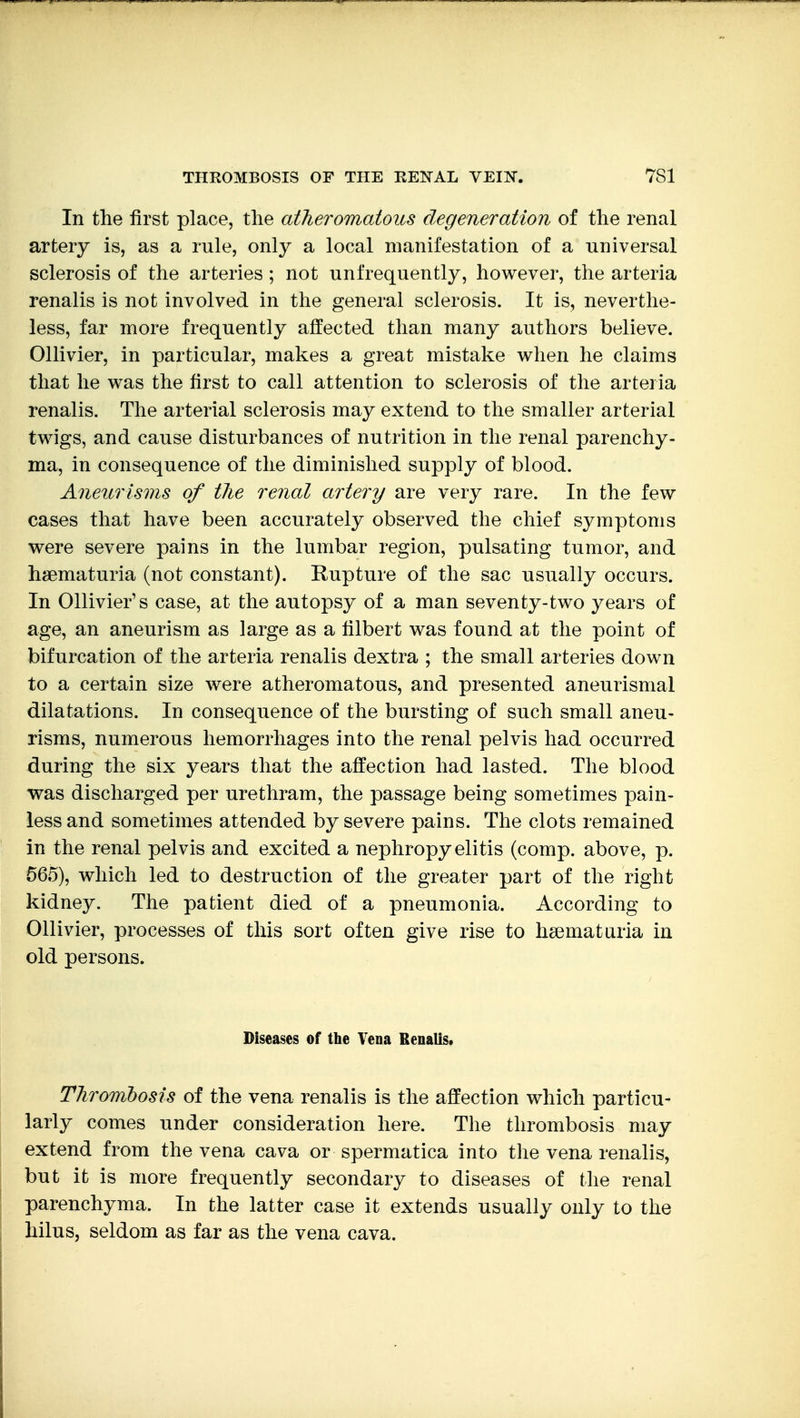 In the first place, the atheromatous degeneration of the renal artery is, as a rule, only a local manifestation of a universal sclerosis of the arteries ; not unfrequently, however, the arteria renalis is not involved in the general sclerosis. It is, neverthe- less, far more frequently affected than many authors believe. Ollivier, in particular, makes a great mistake when he claims that he was the first to call attention to sclerosis of the arteria renalis. The arterial sclerosis may extend to the smaller arterial twigs, and cause disturbances of nutrition in the renal parenchy- ma, in consequence of the diminished supply of blood. Aneurisms of the renal artery are very rare. In the few cases that have been accurately observed the chief symptoms were severe pains in the lumbar region, pulsating tumor, and hsematuria (not constant). Kupture of the sac usually occurs. In Ollivier's case, at the autopsy of a man seventy-two years of age, an aneurism as large as a filbert was found at the point of bifurcation of the arteria renalis dextra ; the small arteries down to a certain size were atheromatous, and presented aneurisnial dilatations. In consequence of the bursting of such small aneu- risms, numerous hemorrhages into the renal pelvis had occurred during the six years that the affection had lasted. The blood was discharged per urethram, the passage being sometimes pain- less and sometimes attended by severe pains. The clots remained in the renal pelvis and excited a nephropyelitis (comp. above, p. 565), which led to destruction of the greater part of the right kidney. The patient died of a pneumonia. According to Ollivier, processes of this sort often give rise to heematuria in old persons. Diseases of the Vena Renalis. Thrombosis of the vena renalis is the affection which particu- larly comes under consideration here. The thrombosis may extend from the vena cava or spermatica into the vena renalis, but it is more frequently secondary to diseases of the renal parenchyma. In the latter case it extends usually only to the hilus, seldom as far as the vena cava.
