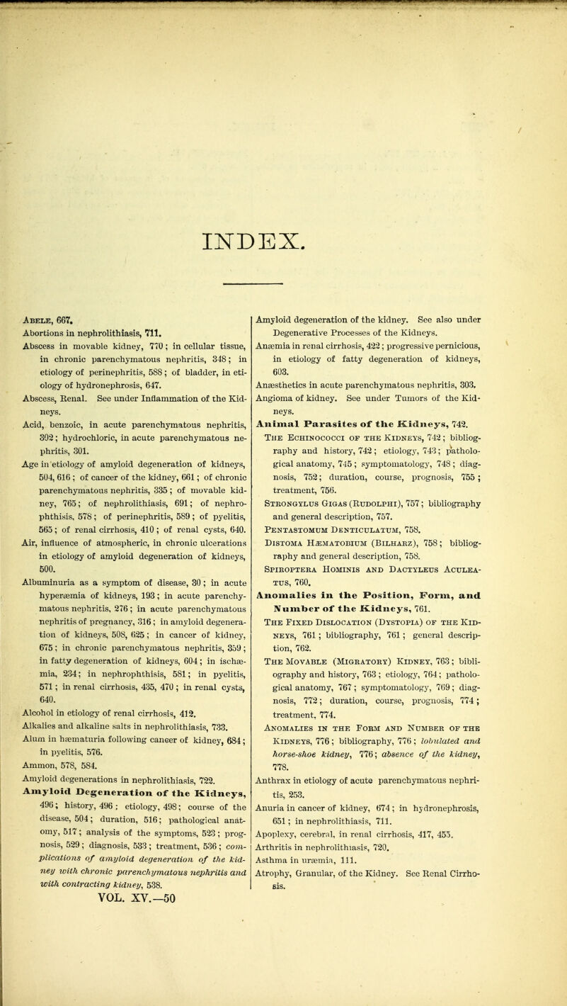 INDEX. Abele, 667, Abortions in nephrolithiasis, 711. Abscess in movable kidney, 770 ; in cellular tissue, in chronic parenchymatous nephritis, 348; in etiology of perinephritis, 588; of bladder, in eti- ology of hydronephrosis, 647. Abscess, Renal. See under Inflammation of the Kid- neys. Acid, benzoic, in acute parenchymatous nephritis, 302; hydrochloric, in acute parenchymatous ne- phritis, 301. Age ill etiology of amyloid degeneration of kidneys, 504, 616 ; of cancer of the kidnej^, 661; of chronic parenchymatous nephritis, 335 ; of movable kid- ney, 765; of nephrolithiasis, 691; of nephro- phthisis, 578; of perinephritis, 589 ; of pyelitis, 565; of renal cirrhosis, 410; of renal cysts, 640. Air, influence of atmospheric, in chronic ulcerations in etiology of amyloid degeneration of kidneys, 500. Albuminuria as a symptom of disease, 30; in acute hyperaemia of kidneys, 193; in acute parenchy- matous nephritis, 276; in acute parenchymatous nephritis of pregnancy, 316 ; in amyloid degenera- tion of kidneys, 508, 625; in cancer of kidney, 675 ; in chronic parenchymatous nephritis, 359 ; in fatty degeneration of kidneys, 604 ; in ischae- mia, 234; in nephrophthisis, 581; in pyelitis, 571; in renal cirrhosis, 435, 470 ; in renal cysts, 640. Alcohol in etiology of renal cirrhosis, 412. Alkalies and alkaline salts in nephrolithiasis, 733. Alum in hsematuria following cancer of kidney, 684; in pyelitis, 576. Ammon, 578, 584. Amyloid degenerations in nephrolithiasis, 722. Amyloid Degeneration of the Kidneys, 496; history, 496 ; etiology, 498; course of the disease, 504; duration, 516; pathological anat- omy, 517; analysis of the symptoms, 523; prog- nosis, 529 ; diagnosis, 533 ; treatment, 536 ; com- plications of amyloid degeneration of the kid- ney with chronic parenchymatous nephritis and with contracting kidney, 538. VOL. XV.—50 Amyloid degeneration of the kidney. See also under Degenerative Processes of the Kidneys. Anaemia in renal cirrhosis, 422; progressive pernicious, in etiology of fatty degeneration of kidneys, 603. Angesthetics in acute parenchymatous nephritis, 303, Angioma of kidney. See under Tumors of the Kid- neys. Animal Parasites of the Kidneys, 742. The Echinococci of the Kidneys, 742; bibliog- raphy and history, 742 ; etiology, 743; patholo- gical anatomy, 745 ; symptomatology, 748 ; diag- nosis, 752; duration, course, prognosis, 755 ; treatment, 756. Stkongylus Gigas (Eudolphi), 757; bibliography and general description, 757. Pentastomum Denticulatum, 758. DiSTOMA H^MATOBiUM (BiLHARz), 758; bibliog- raphy and general description, 758. Spieoptera Hominis AND Dactyleus Aculea- Tus, 760. Anomalies in the Position, Form, and. IVnmber of the Kidneys, 761. The Fixed Dislocation (Dystopia) of the Kid- neys, 761 ; bibliography, 761; general descrip- tion, 762. The Movable (Migratory) Kidney, 763; bibli- ography and history, 763 ; etiology, 764; patholo- gical anatomy, 767 ; symptomatology, 769; diag- nosis, 772; duration, course, prognosis, 774; treatment, 774. Anomalies in the Fobm and Number of the Kidneys, 776; bibliography, 776 ; lohulated and horse-shoe kidney^ 776; absence of the kidney, 778. Anthrax in etiology of acute parenchymatous nephri- tis, 253. Anuria in cancer of kidney, 674 ; in hydronephrosis, 651; in nephrolithiasis, 711. Apoplexy, cerebral, in renal cirrhosis, 417, 455. Arthritis in nephrolithiasis, 720. Asthma in uraemia. 111. Atrophy, Granular, of the Kidney. See Renal Cirrho- sis.