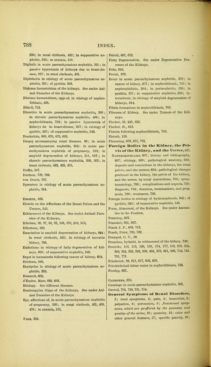 594; in renal cirrhosis, 422; in suppurative ne- phritis, 5.32 ; m uraemia, 110. Digitalis in acute parenchymatous nephritis, 801 ; in passive hypcrsemia of kidneys due to heart-dis- ease, 217; in renal cirrhosis, 491. Diphtheria in etiology of acute parenchymatous ne- phritis, 251; of pyelitis, 563. Distoma haematobium of the kidneys. See under Ani- mal Parasites of the Kidneys. Distoma haematobium, eggs of. in etiology of nephro- lithiasis, 691. Dittell, 712. Diuretics in acute parenchymatous nephritis, 300 ; in chronic parenchymatous nephritis, 406; in nephrolithiasis, 732; in passive hyperaemia of kidneys du to heart-disease, 217; in etiology of pyelitis, 563; of suppurative nephritis, 546. Doederlein, 668, 670, 675, 683. Dropsy accompanying renal diseases, 96; in acute parenchymatous nephritis, 284; in acute par- enchymatous nephritis of pregnancy, 312; in amyloid degenex-ation of kidneys, 511, 627 ; in chronic parenchymatous nephritis, 336, 365; in renal cirrhosis, 422, 455, 470. Duffin, 587. Durham, 739, 769. von Dusch, 767. Dysentery in etiology of acute parenchymatous ne- phritis, 254. Eberth, 636. Ebstein on the Affections of the Renal Pelves and the Ureters, 543. Echinococci of the Kidneys. See under Animal Para- sites of the Kidneys. ' Edlefsen, 20, 27, 30, 39, 106, 370, 510, 513. Elliottson, 168. Emaciation in amyloid degeneration of kidneys, 694; in renal cirrhosis, 422; in etiology of movable kidney, 766. Embolisms in etiology of fatty degeneration of kid- neys, 603; of suppurative nephritis, 546. Ergot in haematuria following cancer of kidney, 684. Erichsen, 640. Erysipelas in etiology of acute parenchymatous ne- phritis, 253. Esmarch, 655. d'Espine, Marc, 660, 662. Etiology. See different diseases. Eustrongylus Gigas of the Kidneys. See under Ani- mal Parasites of the Kidneys. Eye, affections of, in acute parenchymatous nephritis of pregnancy, 320; in renal cirrhosis, 421, 456, 476; in uraemia, 110. Falk, 256. ; Faludi, 667, 672. Fatty Degeneration. See under Degenerative Pro- cesses of the Kidneys. Fehr, 616. Ferini, 278. Fever in acute parenchymatous nephritis, 273 ; in cancer of kidney, 677 ; in nephrolithiasis, 710 ; in nephrophthisis, 584; in perinephritis, 594; in pyelitis, 571; in suppurative nephritis, 552; in- termittent, in etiology of amyloid degeneration of kidneys, 614. Fibrin formations in nephrolithiasis, 703. Fibroma of Kidney. See under Tumors of the Kid- neys. Fischer, 55, 245, 253. Fischer, H., 613. FistulEe following nephrolithiasis, 718. Fleisch, 128. Flemming, 669, 671, 775. Foreign Bodies in the Kidney, the Pel- vis of the Kidney, and the Ureter, 687. Nephrouthiasis, 687; history and bibliography, 687; etiology, 689 ; pathological anatomy, 694 ; deposits and concretions in the kidneys, the renal pelves, and the ureters, 694: pathological changes produced in the kidney, the pelvis of the kidney, and the ureter, by renal concretions, 705; symp- tomatology, 708 ; complications and sequela, 7-20 ; diagnosis, 724 ; duration, terminations, and prog- nosis, 728; treatment, 730. Foreign bodies in etiology of hydronephrosis, 645; of pyelitis, 563 ; of suppurative nephritis, 545. Form, Abnormal, of the Kidneys. See under Anoma- lies in the Position, Fourcroy, 687. Fraenkel, 651, 657. Frank J. P., 692, 713. Frank, Peter, 720, 722. Franqu6, O. V., 29. Fremitus, hydatid, in echinococci of the kidney, 749. Frerichs, 112, 113, 126, 130, 174, 177, 182, 232, 305, 309, 324, 352, 392, 399, 463, 573, 661, 696, 744, 749, 751, 771. Friedreich, 92, 611, 617, 623, 685. Friedrichshall bitter water in nephrolithiasis, 736. Froriep, 697. Gaibdnek, 673. Gamboge in acute parenchymatous nephritis, 300. Garrod, 705, 720, 721, 734. General Symptoms of Renal Disorders, 3; local symptoms, 4; pain, 4; inspection, 5; palpation, 6; percussion, 8; functional symp- toms, which are proffered by the quantity and quality of the urine, 10; quantity, 12; color and other general features, 17; specific gravity, 19;