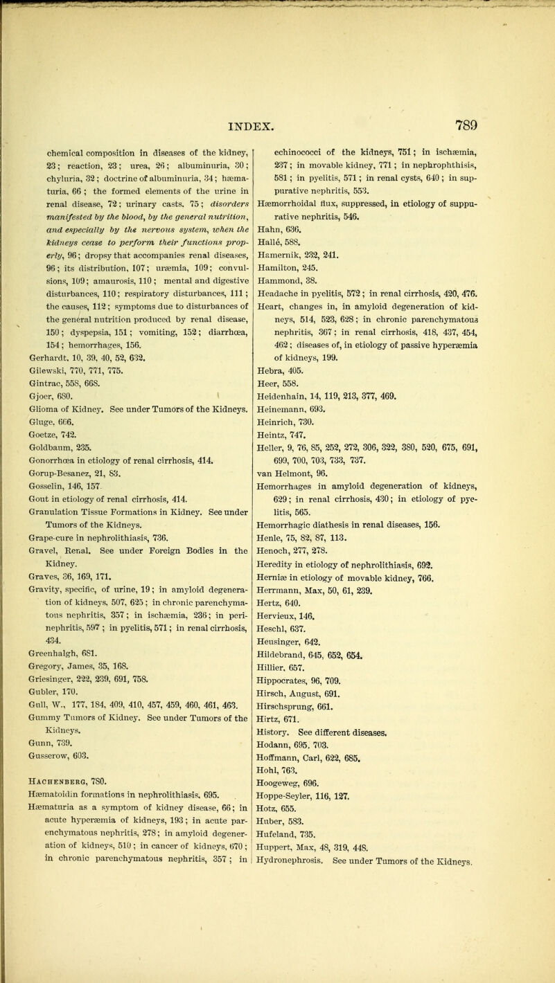 chemical composition in diseases of the kidney, 23; reaction, 23 ; urea, 26 ; albuminuria, 30 ; chyluria, 32 ; doctrine of albuminuria, 34; hsema- turia, 66 ; the formed elements of the urine in renal disease, 72; urinary casts. 75; disorders manifested by the blood, by the general nutrition, and especially by the. nervotis system, when the kidneys cease to perform their functions prop- erly, 96; dropsy that accompanies renal diseases, 96 ; its distribution, 107; urajmia, 109; convul- sions, 109; amaurosis, 110 ; mental and digestive disturbances, 110; respiratory disturbances. 111; the causes, 112 ; symptoms due to disturbances of the general nutrition produced by renal disease, 150 ; dyspepsia, 151; vomiting, 152; diarrhoea, 154; hemorrhages, 156. Gerhardt. 10, 39, 40, 52, 632. Gilewslti, 770, 771, 775. Gintrac, 558, 668. Gjoer, 680. > Glioma of Kidney. See under Tumors of the Kidneys. Gluge, 6C6. Goetze, 742. Goldbaum, 235. Gonorrhoea in etiology of renal cirrhosis, 414. Gorup-Besanez, 21, 88. Gosselin, 146, 157- Gout in etiology of renal cirrhosis, 414. Granulation Tissue Formations in Kidney. See under Tumors of the Kidneys. Grape-cure in nephrolithiasis, 736. Gravel, Renal. See under Foreign Bodies in the Kidney. Graves, 36, 169, 171. Gravity, specific, of urine, 19; in amyloid degenera- tion of kidneys, 507, 625 ; in chronic parenchyma- tous nephritis, 357; in ischgemia, 236; in peri- nephritis, 597 ; in pyelitis, 571; in renal cirrhosis, 434. Greenhalgh, 681. Gregory, James, 35, 168. Griesinger, 222, 239, 691, 758. Gubler, 170. Gull, W., 177, 184, 409, 410, 457, 459, 460, 461, 463. Gummy Tumors of Kidney. See under Tumors of the Kidneys. Gunn, 739. Gusserowr, 603. Hachenberg, 780. H«matoidin formations in nephrolithiasis, 695. Htematuria as a symptom of kidney disease, 66; in acute hypereemia of kidneys, 193; in acute par- enchymatous nephritis, 278; in amyloid degener- ation of kidneys, 510 ; in cancer of kidneys, 670 ; | in chronic parenchymatous nephritis, 357 ; in | echinococci of the kidneys, 751; in ischaemia, 2;37 ; in movable kidney, 771; in nephrophthisis, 581; in pyelitis, 571; in renal cysts, 640 ; in sup- purative nephritis, 553. Hsemorrhoidal flux, suppressed, in etiology of suppu- rative nephritis, 546. Hahn, 636. Halle, 588. Hamernik, 232, 241. Hamilton, 245. Hammond, 38. Headache in pyelitis, 572; in renal cirrhosis, 420, 476. Heart, changes in, in amyloid degeneration of kid- neys, 514, 523, 628; in chronic parenchymatous nephritis, 367 ; in renal cirrhosis, 418, 437, 454, 462; diseases of, in etiology of passive hyperasmia of kidneys, 199. Hebra, 405. Heer, 558. Heidenhain, 14, 119, 213, 377, 469. Heinemann, 693. Heinrich, 730. Heintz, 747. Heller, 9, 76, 85, 252, 272, 306, 322, 380, 520, 675, 691, 699, 700, 703, 733, 737. van Helmont, 96. Hemorrhages in amyloid degeneration of kidnej's, 629; in renal cirrhosis, 430; in etiology of pye- litis, 565. Hemorrhagic diathesis in renal diseases, 156. Henle, 75, 82, 87, 113. Henoch, 277, 278. Heredity in etiology of nephrolithiasis, 692. Hernige in etiology of movable kidney, 766. Herrmann, Max, 50, 61, 239. Hertz, 640. Hervieux, 146. Heschl, 637. Heusinger, 642. Hildebrand, 645, 652, 654. Hillier, 657. Hippocrates, 96, 709. Hirsch, August, 691. Hirschsprung, 661. Hirtz, 671. History. See different diseases. Hodann, 695, 703. Hoffmann, Carl, 622, 685. Hohl, 763. Hoogeweg, 696. Hoppe-Seyler, 116, 127. Hotz, 655. Huber, 583. Hufeland, 735. Huppert, Max, 48, 319, 448. Hydronephrosis. See under Tumors of the Kidneys,