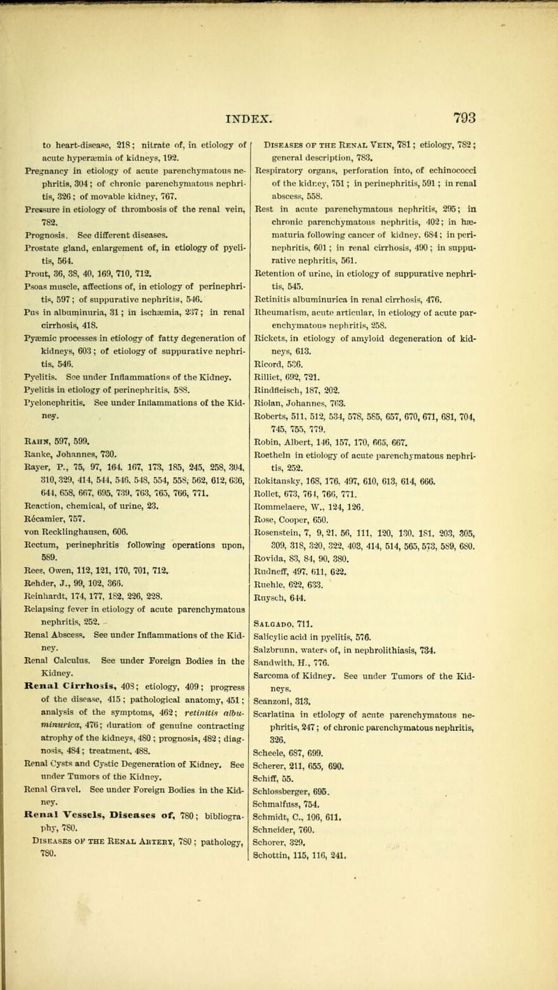 to heart-dif?eafie, 218; nitrate of, in etiology of acute hyperaimia of kidneys, 192. Pregnancy in etiology of acute parenchymatous ne- phritis, 304 ; of chronic parenchymatous nephri- tis, 326 ; of movable kidney, 767. Pressure in etiology of thrombosis of the renal vein, 782. Prognosis. See different diseases. Prostate gland, enlargement of, in etiology of pyeli- tis, 564. Prout, 36, 38, 40, 169, 710, 712. Psoas muscle, affections of, in etiology of perinephri- tis, 597; of suppurative nephritis, 546. Pus in albuminuria, 31; in ischsemia, 2o7; in renal cirrhosis, 418. Pysemic processes in etiology of fatty degeneration of kidneys, 603 ; of etiology of suppurative nephri- tis, 546. Pyelitis. See under Inflammations of the Kidney. Pyelitis in etiology of perinephritis, 5S8. Pyelonephritis. See under Inflammations of the Kid- ney. Rahn, 597, 599. Ranke, Johannes, 730. Rayer, P., 75, 97, 164. 167, 173, 185, 245, 258, 304, 310,329, 414, 544, 546. 548, 554, 558, 562, 612, 636, 644, 658, 667, 695, 739, 763, 765, 766, 771. Reaction, chemical, of urine, 23. R^camier, 757. von Recklinghausen, 606. Rectum, perinephritis following operations upon, 589. Rees, Owen, 112, 121, 170, 701, 712. Rehder, J., 99, 102, 368. Reinhardt, 174, 177, 182, 226, 228. Relapsing fever in etiology of acute parenchymatous nephritis, 252. - Renal Abscess. See under Inflammations of the Kid- ney. Renal Calculus. See under Foreign Bodies in the Kidney. Renal Cirrhosis, 403; etiology, 409; progress of the disease, 415; pathological anatomy, 451; analysis of the symptoms, 462; retinitis nlhu- mimirica, 476; duration of genuine contracting atrophy of the kidneys, 480 ; prognosis, 482; diag- nosis, 484; treatment, 488. Renal Cysts and Cystic Degeneration of Kidney. See under Tumors of the Kidney. Renal Gravel. See under Foreign Bodies in the Kid- ney. Rena.1 Vessels, Diseases of, 780; bibliogra- phy, 780. Diseases of the Renal Akteet, 780 ; pathology, 780. Diseases of the Renal Vein, 781; etiologj% 782; general description, 783, Respiratory organs, perforation into, of echinococci of the kidnejf, 751 ; in perinephritis, 591 ; in renal abscess, 558. Rest in acute parenchymatous nephritis, 295; in chronic parenchymatous nephritis, 402; in has- maturia following cancer of kidney. 684 ; in peri- nephritis, 601 ; in renal cirrhosis, 490; in suppu- rative nephritis, 561. Retention of urine, in etiology of suppurative nephri- tis, 545. Retinitis albuminurica in renal cirrhosis, 476. Rheumatism, acute articular, in etiology of acute par- enchymatous nephritis, 258. Rickets, in etiology of amyloid degeneration of kid- neys, 613. Ricord, 5C6. Rilliet, 692, 721. Rindfleisch, 187, 202. Riolan, Johannes, 7(i3. Roberts, 511, 512, 534, 578, 585, 657, 670, 671, 681, 704, 745, 755, 779. Robin, Albert, 146, 157, 170, 665, 667. Roetheln in etiologj- of acute parenchymatous nephri- tis, 252. Rokitansky, 168, 176, 497, 610, 613, 614, 666. Rollet, 673, 764, 760, 771. Rommelaere, W., 124, 126. Rose, Cooper, 650. Rosenstein, 7, 9, 21, 56, 111, 120, 130. 181, 203, 305, 809, 318, 320, 322, 403, 414, 514, 565, 573, 589, 680. Rovida, 83, 84, 90, 380. Rudneff, 497, 611, 622. Ruehle, 622, 683. Ruysch, 644. Salgado, 711. Salicylic acid in pyelitis, 576. Salzbrunn, waters of, in nephrolithiasis, 734. Sandwith. H., 776. Sarcoma of Kidney. See under Tumors of the Kid- neys. Scanzoni, 313. Scarlatina in etiology of acute parenchymatous ne- phritis, 247; of chronic parenchymatous nephritis, 326. Scheele, 687, 699. Scherer, 211, 655, 690. Schiff, 55. Schlossberger, 695. Schmalfuss, 754, Schmidt, C, 106, 611. Schneider, 760. Schorer, 329. Schottin, 115, 116, 241.