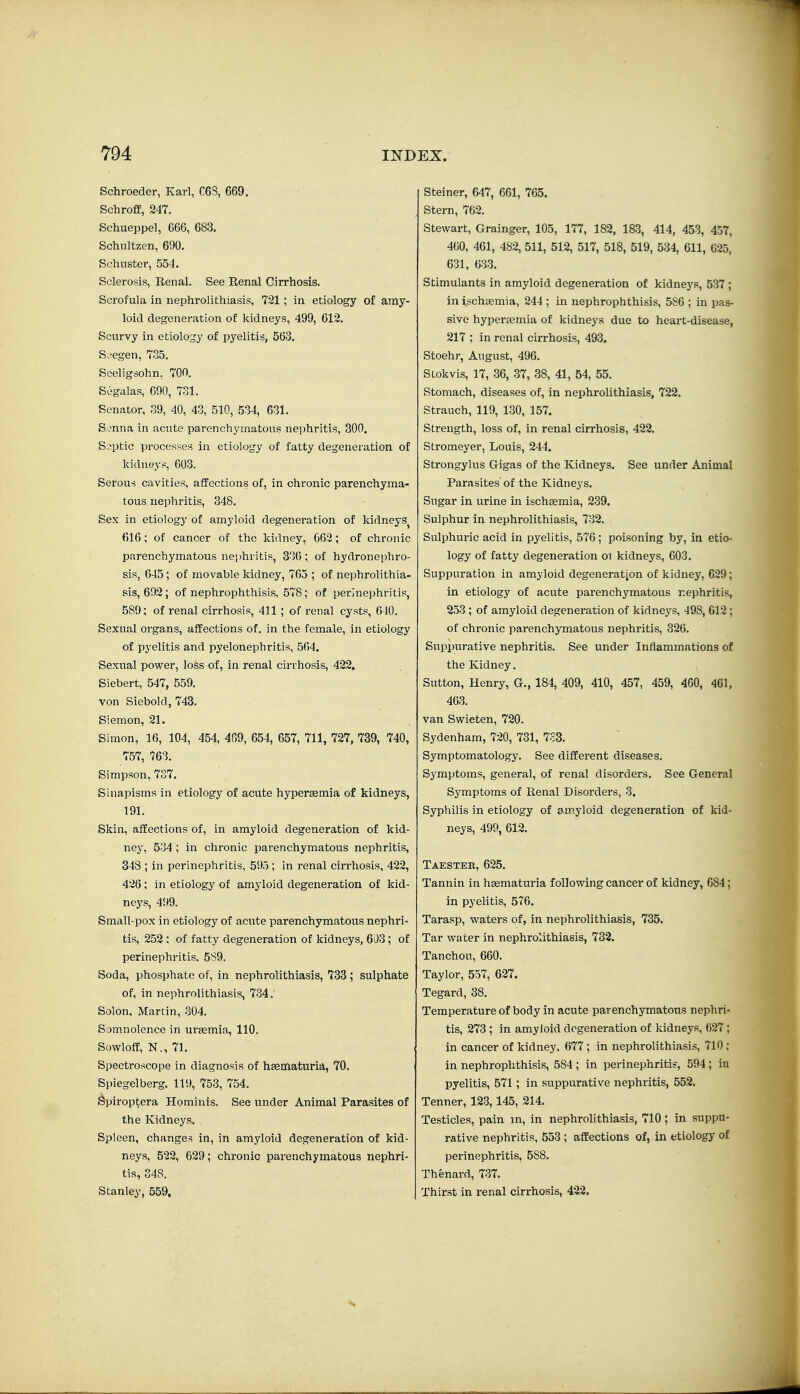 Schroeder, Karl, C68, 669. Schroff, 247. Schueppel, 666, 683. Schultzen, 690. Schuster, 554. Sclerosis, Renal. See Eenal Cirrhosis. Scrofula in nephrolithiasis, 721; in etiology of amy- loid degeneration of kidneys, 499, 612. Scurvy in etiology of pyelitis, 563. Seegen, 735. Sceligsohn, 70n. Segalas, 600, 731. Senator, 39, 40, 43, 510, 534, 631. Sonna in acute parenchymatous nephritis, 300. Saptic processes in etiology of fatty degeneration of kidneys, 603. Serous cavities, affections of, in chronic parenchyma- tous nephritis, 348. Sex in etiology of amyloid degeneration of kidneys^ 616; of cancer of the kidney, 662; of chronic parenchymatous nephritis, 336; of hydronephro- sis, 645; of movable kidney, 765 ; of nephrolithia- sis, 692; of nephrophthisis, 578; of perinephritis, 589; of renal cirrhosis, 411 ; of renal cysts, 640. Sexual organs, affections of, in the female, in etiology of pyelitis and pyelonephritis, 564. Sexual power, loss of, in renal cirrhosis, 422. Siebert, 547, 559. von Siebold,743. Siemon, 21. Simon, 16, 104, 454, 469, 654, 657, 711, 727, 739, 740, 757, 763. Simpson, 737. Sinapisms in etiology of acute hypersemia of kidneys, 191. Skin, affections of, in amyloid degeneration of kid- ney, 534 ; in chronic parenchymatous nephritis, 348 ; in perinephritis, 595; in renal cirrhosis, 422, 426; in etiology of amyloid degeneration of kid- nej's, 499. Small-pox in etiology of acute parenchymatous nephri- tis, 252; of fatty degeneration of kidneys, 603; of perinephritis. 589. Soda, phosphate of, in nephrolithiasis, 733 ; sulphate of, in nephrolithiasis, 734. Solon. Martin, 304. Somnolence in urjemia, 110. Sowloff, N., 71. Spectroscope in diagnosis of hsematuria, 70. Spiegelberg. 119, 753, 754. Spiroptera Hominis. See under Animal Parasites of the Kidneys. Spleen, changes in, in amyloid degeneration of kid- neys, 522, 629; chronic parenchymatous nephri- tis, 348. Stanley, 559. Steiner, 647, 661, 765. Stern, 762. Stewart, Grainger, 105, 177, 182, ia3, 414, 453, 457, 400, 461, 482, 511, 512, 517, 518, 519, 534, 611, 625, 631, 633. Stimulants in amyloid degeneration of kidneys, 537 ; in ischaemia, 244 ; in nephrophthisis, 5S6 ; in pas- sive hypercemia of kidneys due to heart-disease, 217 ; in renal cirrhosis, 493. Stoehr, August, 496. SLokvis, 17, 36, 37, 38, 41, 54, 55. Stomach, diseases of, in nephrolithiasis, 722. Strauch, 119, 130, 157. Strength, loss of, in renal cirrhosis, 422. Stromeyer, Louis, 244. Strongylus Gigas of the Kidneys. See under Animal Parasites' of the Kidneys. Sugar in urine in ischaemia, 239. Sulphur in nephrolithiasis, 732. Sulphuric acid in pyelitis, 576; poisoning by, in etio- logy of fatty degeneration ot kidneys, 003. Suppuration in amyloid degeneration of kidney, 629; in etiology of acute parenchymatous nephritis, 253 ; of amyloid degeneration of kidneys, 498, 612 ; of chronic parenchymatous nephritis, 326. Suppurative nephritis. See under Inflammations of the Kidney. Sutton, Henry, G., 184, 409, 410, 457, 459, 460, 461, 463. van Swieten, 720. Sydenham, 720, 731, 733. Symptomatology. See different diseases. Symptoms, general, of renal disorders. See General Symptoms of Renal Disorders, 3. Syphilis in etiology of amyloid degeneration of kid- neys, 499, 612. Taestek, 625. Tannin in hEematuria following cancer of kidney, 684; in pyelitis, 576. Tarasp, waters of, in nephrolithiasis, 735. Tar water in nephrolithiasis, 732. Tanchou, 660. Taylor, 557, 627. Tegard, 38. Temperature of body in acute parenchymatous nephri- tis, 273 ; in amyloid degeneration of kidneys, 627 ; in cancer of kidney. 677 ; in nephrolithiasis, 710 ; in nephrophthisis, 584; in perinephritis, 594; in pyelitis, 571; in suppurative nephritis, 552. Tenner, 123,145, 214. Testicles, pain in, in nephrolithiasis, 710: in suppu- rative nephritis, 553 ; affections of, in etiology of perinephritis, 588. Thenard, 737. Thirst in renal cirrhosis, 422.