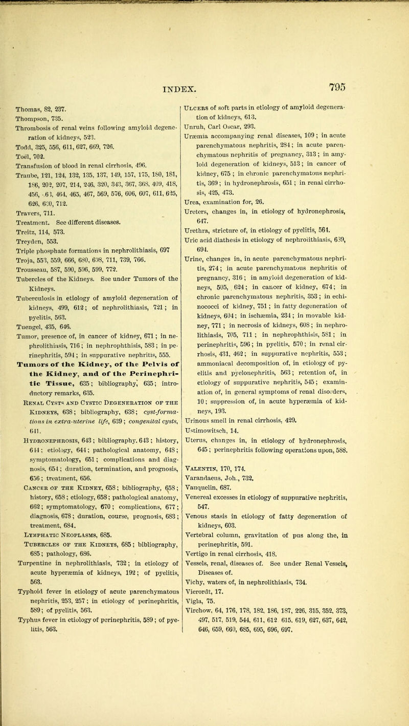 Thomas, 82, 237. Thompson, 7-35. Thrombosis of renal veins following amyloid degene- ration of kidneys, 52'3. Todd, 325, 556, Gil, C27, 6(j9, 72B. Toel, 702. Transfusion of blood in renal cirrhosis, 49f). Traube, 121, 124 132, 135, 137, 149, 157, 175, ISO, 181, 186, 202, 207, 214, 246, 320, 343, 367, 368, 409, 418, 456, -.6 ], 464, 465, 467, 569, 576, 606, 607, 611, 625, 626, 6::0, 712. Travers, 711. Treatment, See different diseases. Treitz, 114, 573. Treyden, 553. Triple phosphate formations in nephrolithiasis, 697 Troja, 553, 559, 666, 680, 6!)8, 711, 739, 766. Trousseau, 587, 590, 596, 599, 772. Tubercles of the Kidneys. See under Tumors of the Kidneys. Tuberculosis in etiology of amyloid degeneration of kidneys, 499, 612; of nephrolithiasis, 721; in pyelitis, 563. Tuengel, 4-35, 646. Tumor, presence of, in cancer of kidney, 671 ; in ne- phrolithiasis, 716 ; in nephrophthisis, 583 ; in pe- rinephritis, 594 ; in suppurative nephritis, 555. Tumors of th.e Kidney, of the Pelvis of tile Kidney, and of tlie Perinepliri- tic Tissue, 635; bibliography^ 635; intro- ductory remarks, 635. Renal Cysts and Cystic Degenehation of the Kidneys, 638; bibliography, 638; cyst-forma- tions in extra-uterine life, 639 ; coiigenital ci/sts, 641. Hydronephrosis, 643 ; bibliographj', 643 ; history, 614 ; etiology, 644 ; pathological anatomy, 648 ; symptomatology, 651; complications and diag- nosis, 654 ; duration, termination, and prognosis, 656; treatment, 656. Cancer of the Kidney, 658; bibliography, 658; history, 658; etiology, 658; pathological anatomy, 662; symptomatology, 670 ; complications, 677 ; diagnosis, 678 ; duration, course, prognosis, 683 ; treatment, 684. Lymphatic Neoplasms, 685. Tubercles of the Kidneys, 685; bibliography, 685; pathology, 686. Turpentine in nephrolithiasis, 732; in etiology of acute hypereemia of kidneys, 192; of pyelitis, 563. Typhoid fever in etiology of acute parenchymatous nephritis, 253, 257; in etiology of perinephritis, 589; of pyelitis, 563. Typhus fever in etiology of perinephritis, 589 ; of pye- litis, 563. Ulcers of soft parts in etiology of amyloid degenera- tion of kidneys, 613. Unruh, Carl Oscar, 293. Uraemia accompanying renal diseases, 109 ; in acute parenchymatous nephritis, 284; in acute paren- chymatous nephritis of pregnancy, 313 ; in amy- loid degeneration of kidneys, 513; in cancer of kidney, 675 ; in chronic parenchymatous nephri- tis, 369 ; in hydronephrosis, 651; in renal cirrho- sis, 425, 473. Urea, examination for, 26. Ureters, changes in, in etiology of hydronephrosis, 647. Urethra, stricture of, in etiology of pyelitis, 564. Uric acid diathesis in etiology of nephrolithiasis, 639, 694. Urine, changes in, in acute parenchymatous nephri- tis, 274; in acute parenchymatous nephritis of pregnancy, 316 ; in amyloid degeneration of kid- neys, 505, 624; in cancer of kidney, 674; in chronic parenchymatous nephritis, 353 ; in echi- nococci of kidney, 751; in fatty degeneration of kidneys, 604; in ischsemia, 234 ; in movable kid- ney, 771; in necrosis of kidneys, 608 ; in nephro- lithiasis, 705, 711 ; in nephrophthisis, 581; in perinephritis, 596; in pyelitis, 570; in renal cir- rhosis, 431, 462; in suppurative nephritis, 553; ammoniacal decomposition of, in etiology of py- elitis and pyelonephritis, 563; retention of, in etiology of suppurative nephritis, 545; examin- ation of, in general symptoms of renal disoi ders, 10; suppression of, in acute hypergemia of kid- neys, 193. Urinous smell in renal cirrhosis. 429. Ustimowitsch, 14. Uterus, changes in, in etiology of hydronephrosis, 645; perinephritis following operations upon, 588. Valentin, 170, 174. Varandaeus, Joh., 732. Vauquelin, 687. Venereal excesses in etiology of suppurative nephritis, 547. Venous stasis in etiology of fatty degeneration of kidneys, 603. Vertebral column, gravitation of pus along the, in perinephritis, 591. Vertigo in renal cirrhosis, 418. Vessels, renal, diseases of. See under Eenal Vessels, Diseases of. Vichy, waters of, in nephrolithiasis, 7.34. Vierordt, 17. Vigla, 75. Virchow. 64, 176, 178, 182, 186, 187, 226, 315, 352, 873, 497, 517, 519, 544, 611, 612 615. 619, 627, 637, 642, 646, 659, 660, 685, 695, 696, 697.