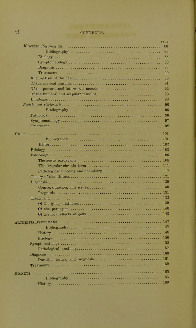 PAGE Mxtmilar RJieumntum 86 Bibliography 86 Etiology 88 Symptomatology 88 Diagnosis 89 Treatment 90 Rheumatism of the head 90 Of the cervical muscles 91 Of the pectoral and intercostal muscles 93 Of the humeral and scapular muscles 93 Lumbago 93 Psoitis and Peripsoitis 96 Bibliography 96 Pathology 96 Symptomatology 97 Treatment 98 Gout 101 Bibliography 101 History 102 Etiology 103 Pathology 106 The acute paroxysms 108 The irregular chronic form Ill Pathological anatomy and chemistry 117 Theory of the disease 121 Diagnosis 129 Course, duration, and issues 130 Prognosis 131 Treatment 132 Of the gouty diathesis 132 Of the paroxysm 140 Of the local effects of gout 143 Arthkitis Deformans 147 Bibliography 147 History 148 Etiology 150 Symptomatology 153 Pathological anatomy 157 Diagnosis 1^^ Duration, issues, and prognosis 161 Treatment 1^^ Rickets Bibliography 1^'5 History 1^^