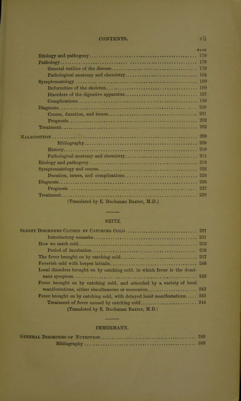 PAOB Etiology and pathogeny 170 Pathology 17J) General outline of the disease 179 Pathological anatomy and chemistry 184 Symptomatology 190 Deformities of the skeleton 190 Disorders of the digestive apparatus 197 Complications 199 Diagnosis 390 Course, duration, and issues 201 Prognosis 202 Treatment 202 Malacosteon 209 Bibliography 209 History 210 Pathological anatomy and chemistry 211 Etiology and pathogeny 218 Symptomatology and course 222 Duration, issues, and complications 22G Diagnosis 226 Prognosis 227 Treatment 228 (Translated by E. Buchanan Baxter, M.D.) SEITZ. Slight Disorders Caused by Catching Cold 231 Introductory remarks 231 How we catch cold 232 Period of incubation 236 The fever brought on by catching cold 237 Feverish cold with herpes labialis 240 Local disorders brought on by catching cold, in which fever is the domi- nant symptom 242 Fever brought on by catching cold, and attended by a variety of local manifestations, either simultaneous or successive , 243 Fever brought on by catching cold, with delayed local manifestations 243 Treatment of fever caused by catching cold „ 244 (Translated by E. Buchanan Baxter, M.D.) IMMERMANN. General Disorders op Nutrition 249 Bibliography 349