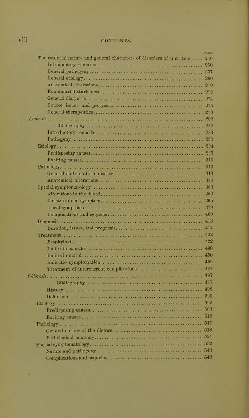 PAGE The essential nature and general characters of disorders of nutrition 250 Introductory remarks 250 General pathogeny 257 General etiology 2G0 Anatomical alterations 270 Functional disturbances 273 General diagnosis 274 Course, issues, and prognosis 275 General therapeutics 278 Anemia 282 Bibliography 282 Introductory remarks 286 Pathogeny 290 Etiology 294 Predisposing causes ; 295 Exciting causes 310 Pathology 343 General outline of the disease 343 Anatomical alterations 354 Special symptomatology 3G0 Alterations in the blood 360 Constitutional symptoms 365 Local symptoms 379 Complications and sequelae 409 Diagnosis 413 Duration, issues, and prognosis 414 Treatment 422 Prophylaxis 422 Indicatio causalis 438 Indicatio morbi 450 Indicatio symptomatica 492 Treatment of intercurrent complications 495 Chlorosis 497 Bibliography , , 497 History 498 Definition 500 Etiology 503 Predisposing causes 503 Exciting causes 512 Pathology 517 General outline of the disease 518 Pathological anatomy 524 Special symptomatology 532 Nature and pathogeny 543 Complications and sequelai 548