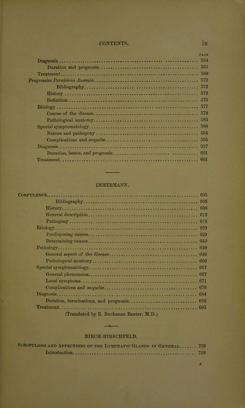 Diagnosis GG-l Duration and prognosis 557 Treatment 500 Progressive Pernicioxis Anmaia 573 Bibliography 573 History 573 Definition 575 Etiology 577 Course of the disease 578 Pathological anatomy 583 Special symptomatology 588 Nature and pathogeny 594 Complications and sequelae 595 Diagnosis 597 Duration, issues, and prognosis 601 Treatment 601 IMMERMANN. Corpulence 605 Bibliography 605 History 606 General description 613 Pathogeny 616 Etiology 629 Predisposing causes 029 Determining causes 643 Pathology 649 General aspect of the disease 649 Pathological anatomy 660 Special symptomatology 667 General phenomena 667 Local symptoms 671 Complications and sequelae 676 Diagnosis 684 Duration, terminations, and prognosis 686 Treatment 695 (Translated by E. Buchanan Baxter, M. D.) —ti BIRCH-HIESCHFELD. SCROPULOSIS AND AFFECTIONS OF THE LYMPHATIC GLANDS IN GENERAL 7.19 Introduction 739 *