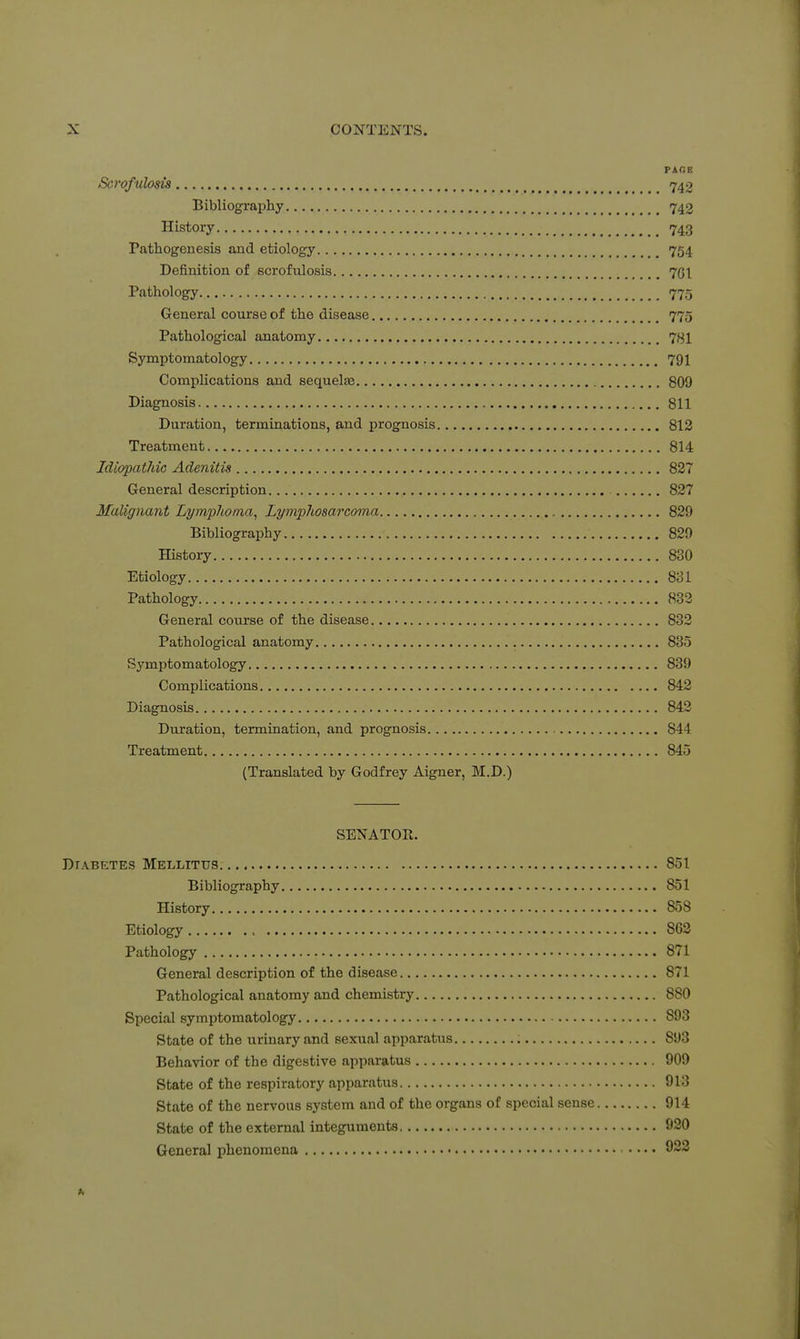 TACe Scrofulosis _ ^ 742 Bibliography 742 History 743 Pathogenesis and etiology 754 Definition of Bcrofulosis 7GI Pathology 775 General course of the disease 775 Pathological anatomy 73I Symptomatology 791 Complications and sequelas 809 Diagnosis 811 Duration, terminations, and prognosis 812 Treatment 814 Idiopathic Adenitis 827 General description 827 Malignant Lymphoma, Lymphosarcoma , 829 Bibliography 829 History 830 Etiology 831 Pathology 833 General course of the disease 832 Pathological anatomy 835 Symptomatology 839 Complications 842 Diagnosis 842 Duration, termination, and prognosis 844 Treatment 845 (Translated by Godfrey Aigner, M.D.) SENATOR. Diabetes Mellitus 851 Bibliography 851 History 858 Etiology 862 Pathology 871 General description of the disease 871 Pathological anatomy and chemistry 880 Special symptomatology 893 State of the urinary and sexual apparatus 893 Behavior of the digestive apparatus 909 State of the respiratory apparatus 913 State of the nervous system and of the organs of special sense 914 State of the external integuments 920 General phenomena .... 923