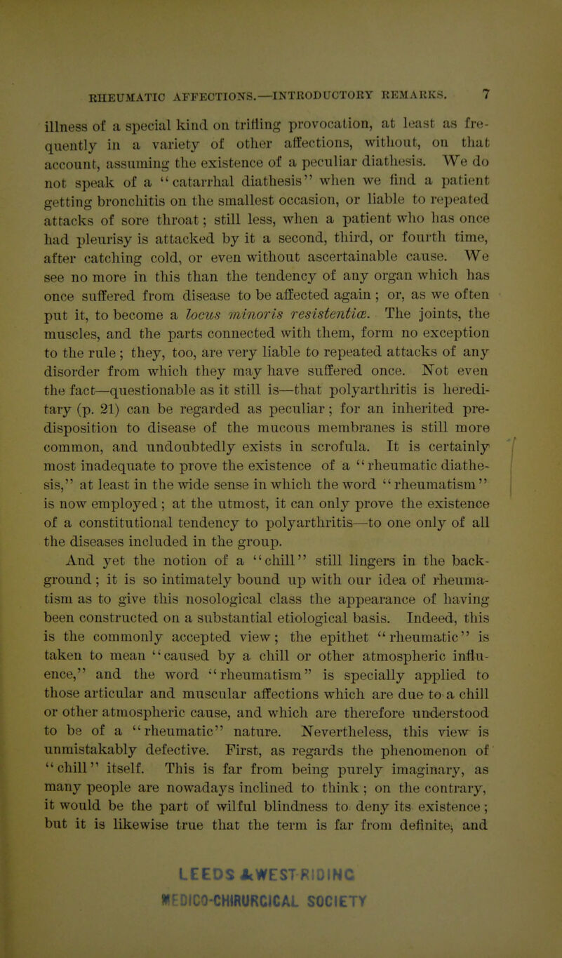 illness of a special kind on tritling provocation, at least as fre- quently in a variety of other affections, without, on tliat account, assuming the existence of a peculiar diathesis. We do not speak of a catarrhal diathesis when we find a patient getting bronchitis on the smallest occasion, or liable to repeated attacks of sore throat; still less, when a patient who has once had pleurisy is attacked by it a second, third, or fourth time, after catching cold, or even without ascertainable cause. We see no more in this than the tendency of any organ which has once suffered from disease to be affected again ; or, as we often put it, to become a locus minoris resistentice. The Joints, the muscles, and the parts connected with them, form no exception to the rule ; they, too, are very liable to repeated attacks of any disorder from which they may have suffered once. Not even the fact—questionable as it still is—that polyarthritis is heredi- tary (p. 21) can be regarded as peculiar; for an inherited pre- disposition to disease of the mucous membranes is still more common, and undoubtedly exists in scrofula. It is certainly i most inadequate to prove the existence of a  rheumatic diathe- sis, at least in the wide sense in which the word rheumatism is now employed ; at the utmost, it can only prove the existence of a constitutional tendency to polyarthritis—to one only of all the diseases included in the group. And yet the notion of a chill still lingers in the back- ground ; it is so intimately bound up with our idea of rheuma- tism as to give this nosological class the appearance of having been constructed on a substantial etiological basis. Indeed, this is the commonly accepted view; the epithet rheumatic is taken to mean caused by a chill or other atmospheric influ- ence, and the word rheumatism is specially applied to those articular and muscular affections which are due to a chill or other atmospheric cause, and which are therefore understood to be of a rheumatic nature. Nevertheless, this view is unmistakably defective. First, as regards the phenomenon of chill itself. This is far from being purely imaginary, as many people are nowadays inclined to think; on the contrary, it would be the part of wilful blindness to^ deny its existence; but it is likewise true that the term is far from definitej and LEEDS JcWEST RIDING W- CHIRURCICAl SOCIEir