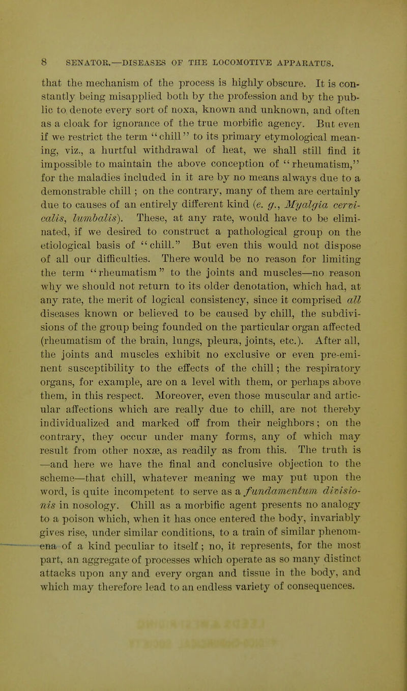 that the mechanism of the process is highly obscure. It is con- stantly being misapplied both by the profession and by the pub- lic to denote every sort of noxa, known and unknown, and often as a cloak for ignorance of the true morbific agency. But even if we restrict the term chill to its primary etymological mean- ing, viz., a hurtful withdrawal of heat, we shall still find it impossible to maintain the above conception of rheumatism, for the maladies included in it are by no means always due to a demonstrable chill; on the contrary, many of them are certainly due to causes of an entirely different kind (e. Myalgia cerm- calis, lumhalis). These, at any rate, would have to be elimi- nated, if we desired to construct a pathological group on the etiological basis of chill. But even this would not dispose of all our difficulties. There would be no reason for limiting the term rheumatism to the joints and muscles—no reason why we should not return to its older denotation, which had, at any rate, the merit of logical consistency, since it comprised all diseases known or believed to be caused by chill, the subdivi- sions of the group being founded on the particular organ affected (rheumatism of the brain, lungs, pleura, joints, etc.). After all, the joints and muscles exhibit no exclusive or even pre-emi- nent susceptibility to the effects of the chill; the respiratory organs, for example, are on a level with them, or perhaps above them, in this respect. Moreover, even those muscular and artic- ular affections which are really due to chill, are not thereby individualized and marked off from their neighbors; on the contrary, they occur under many forms, any of which may result from other noxse, as readily as from this. The ti'uth is —and here we have the final and conclusive objection to the scheme—that chill, whatever meaning we may put upon the word, is quite incompetent to serve as a fundamentum divlsio- nis in nosology. Chill as a morbific agent presents no analogy to a poison which, when it has once entered the body, invariably gives rise, under similar conditions, to a train of similar phenom- ena of a kind peculiar to itself; no, it represents, for the most part, an aggregate of processes which operate as so many distinct attacks upon any and every organ and tissue in the bod}', and which may therefore lead to an endless variety of consequences.