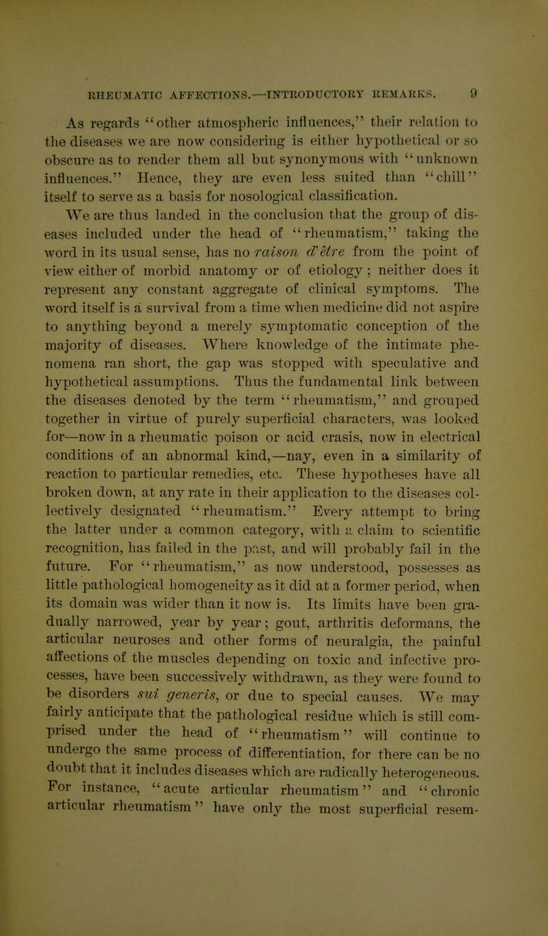 As regards other atmospheric influences, their relation to the diseases we are now considering is either hypothetical or so obscure as to render them all but synonymous with unknown influences. Hence, they are even less suited than chill itself to serve as a basis for nosological classification. We are thus landed in the conclusion that the group of dis- eases included under the head of rheumatism, taking the word in its usual sense, has no raison d'etre from the point of view either of morbid anatomy or of etiology; neither does it represent any constant aggregate of clinical symptoms. The word itself is a survival from a time when medicine did not aspire to anything beyond a merely symptomatic conception of the majority of diseases. Where knowledge of the intimate phe- nomena ran short, the gap was stopped with speculative and hypothetical assumptions. Thus the fundamental link between the diseases denoted by the term rheumatism, and grouped together in virtue of purely superficial characters, was looked for—now in a rheumatic poison or acid crasis, now in electrical conditions of an abnormal kind,—nay, even in a similarity of reaction to particular remedies, etc. These hypotheses have all broken down, at any rate in their application to the diseases col- lectively designated rheumatism. Every attempt to bring the latter under a common category, with a claim to scientific recognition, has failed in the past, and will probably fail in the future. For rheumatism, as now understood, possesses as little pathological homogeneity as it did at a former period, when its domain was wider than it now is. Its limits have been gra- dually narrowed, year by year; gout, arthritis deformans, the articular neuroses and other forms of neuralgia, the painful affections of the muscles depending on toxic and infective pro- cesses, have been successively withdrawn, as they were found to be disorders sui generis, or due to special causes. We may fairly anticipate that the pathological residue which is still com- prised under the head of rheumatism will continue to undergo the same process of differentiation, for there can be no doubt that it includes diseases which are radically heterogeneous. For instance, acute articular rheumatism and chronic articular rheumatism have only the most superficial resem-
