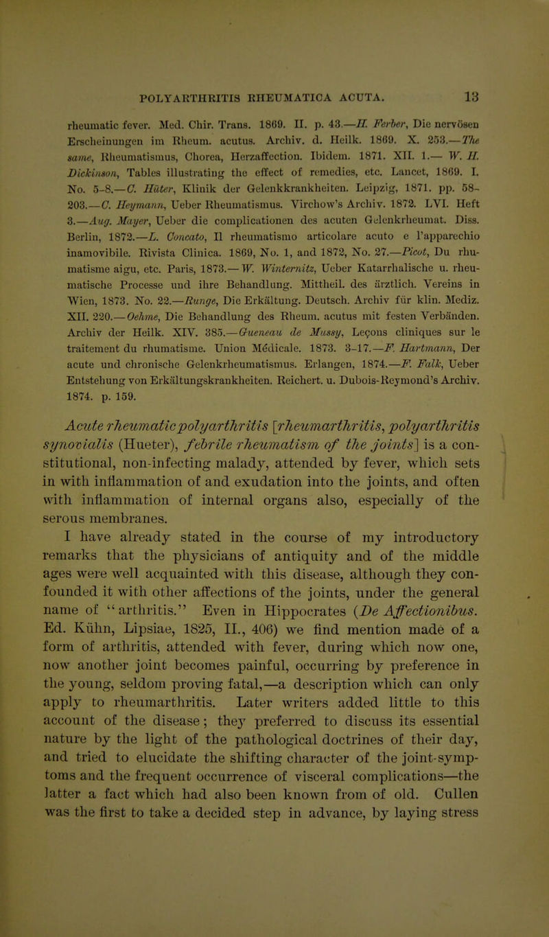 rheumatic fever. Med. Chir. Trans. 1809. II. p. 43.—11. Ferher, Die nervosen Ei-scheinungen im Rheum, acutus. Archiv. d. Ileilk. 1809. X. 253.— 21u same, lilieumatismus, Chorea, HerzafEectiou. Ibidem. 1871. XII. 1.— W. H. Dickinson, Tables illustratiug the effect of remedies, etc. Lancet, 1809. I. No. 5-8.—C. Hater, Klinik der Gelenkkrankheiten. Leipzig, 1871. pp. 58- 203.—C. Heymann, Ueber Rheumatismus. Virchow's Arcliiv. 1872. LVI. Heft 3.—Aug. Mayer, Ueber die complicationen des acuten Qclenkrheumat. Diss. Berlin, 1872.—L. Concato, II rheumatismo articolare acute e Tapparechio inamovibile. Rivista Clinica. 1809, No. 1, and 1872, No. 27.—Picot, Du rhu- matisme aigu, etc. Paris, 1873.— W. Winternitz, Ueber Katarrhalische u. rheu- matische Processe und ihre Behandlung. Mittheil. des iirztlich. Vereins in Wien, 1873. No. 22.—Runge, Die Erkiiltung. Deutsch. Archiv fiir klin. Mediz. XII. 220.— Oehme, Die Behandlung des Rheum, acutus mit festen Verbanden. Archiv der Heilk. XIV. 385.—Oueneau de Mussy, Lemons cliniques sur le traitement du rhumatisme. Union Medicale. 1873. 3-17.—F. Hartmann, Der acute und chronische Gelenkrheumatismus. Erlangcn, 1874.—F. FalTc, Ueber Entstehung von Erkiiltungskrankheiten. Reichert. u. Dubois-Reymond's Archiv. 1874. p. 159. Acute rheumatic polyarthritis [rheumarthritis, polyarthritis synomalis (Hueter), febrile rheumatism of the joints'] is a con- stitutional, non-infecting malady, attended by fever, which sets in with inflammation of and exudation into the joints, and often with inflammation of internal organs also, especially of the serous membranes. I have already stated in the course of my introductory remarks that the physicians of antiquity and of the middle ages were well acquainted with this disease, although they con- founded it with other affections of the joints, under the general name of arthritis. Even in Hippocrates {De Affectionibus. Ed. Kiihn, Lipsiae, 1825, II., 406) we find mention made of a form of arthritis, attended with fever, during which now one, now another joint becomes painful, occurring by preference in the young, seldom proving fatal,—a description which can only apply to rheumarthritis. Later writers added little to this account of the disease; thej preferred to discuss its essential nature by the light of the pathological doctrines of their day, and tried to elucidate the shifting character of the joint-symp- toms and the frequent occurrence of visceral complications—the latter a fact which had also been known from of old, Cullen was the first to take a decided step in advance, by laying stress
