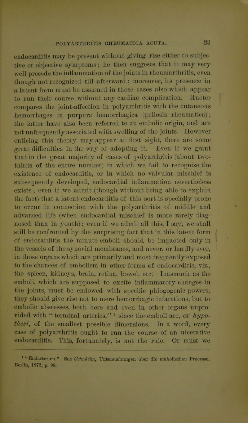 endocarditis may be present without giving rise either to subjec- tive or objective symptoms; he then suggests that it may very well precede the inllaniination of the joints in rheumartliritis, even though not recognized till afterward; moreover, its presence in a latent I'orm must be assumed in those cases also which aj)pear to run their course without any cardiac complication. Hueter compares the joint-alfection in polyarthritis with the cutaneous hemorrhages in purpura hemorrhagica (peliosis rheunuitica); the latter have also been referred to an embolic origin, and are not unfrequently associated with swelling of the joints. However enticing this theory may appear at first sight, there are some great difficulties in the way of adopting it. Even if we grant that in the great majority of cases of polyarthritis (about two- thirds of the entire number) in which we fail to recognize the existence of endocarditis, or in which no valvular mischief is subsequently developed, endocardial inflammation nevertheless exists ; even if we admit (though without being able to explain the fact) that a latent endocarditis of this sort is specially prone to occur in connection with the polyarthritis of middle and advanced life (when endocardial mischief is more rarely diag- nosed than in youth); even if we admit all this, I say, we shall still be confronted by the surprising fact that in this latent form of endocarditis the minute emboli should be impacted only in ^ the vessels of the synovial membranes, and never, or hardly ever, in those organs which are primarily and most frequently exposed to the chances of embolism in other forms of endocarditis, viz., the spleen, kidneys, brain, retina, bowel, etc. Inasmuch as the emboli, which are supposed to excite iniiammatory changes in the joints, must be endowed with specific phlogogenic powers, they should give rise not to mere hemorrhagic infarctions, but to embolic abscesses, both here and even in other organs unpro- vided with  terminal arteries, ^ since the emboli are, ex hyx>o- tJiesi, of the smallest yjossible dimensions. In a word, every case of polyarthritis ought to run the course of an ulcerative endocarditis. This, fortunately, is not the rule. Or must we '  Endarterien. See GoJinhcim, Uutersuchungen iiber die embolisclieu Processe. Berlin, 1873, p. 98.