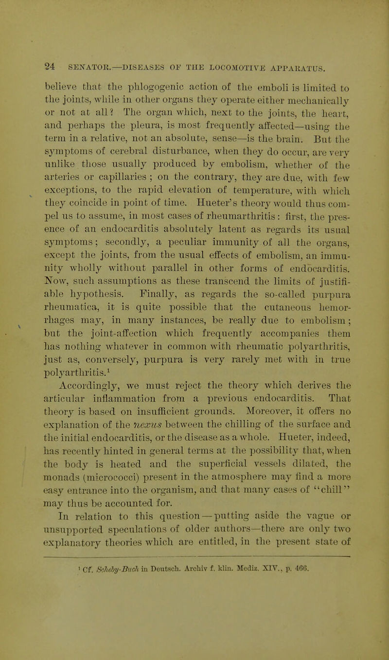 believe that the plilogogenic action of the emboli is limited to the joints, while in other organs they operate either mechanically or not at all ? The organ which, next to the joints, the heart, and perhaps the pleura, is most frequently affected—using the term in a relative, not an absolute, sense—is the brain. But the symptoms of cerebral disturbance, when they do occur, are very unlike those usually produced by embolism, whether of the arteries or capillaries ; on the contrary, they are due, with few exceptions, to the rapid elevation of temperature, with which they coincide in point of time. Hueter's theory Avould thus com- pel us to assume, in most cases of rheumarthritis: first, the pres- ence of an endocarditis absolutely latent as regards its usual symptoms; secondly, a peculiar immunity of all the organs, except the joints, from the usual effects of embolism, an immu- nity wholly without parallel in other forms of endocarditis. Now, such assumptions as these transcend the limits of justifi- able hj^pothesis. Finally, as regards the so-called purpura rheumatica, it is quite possible that the cutaneous hemor- rhages may, in many instances, be really due to embolism; but the joint-affection which frequently accompanies them has nothing whatever in common with rheumatic polj^arthritis, just as, conversely, purpura is very rarely met with in true polyarthritis.^ Accordingly, we must reject the theory which derives the articular inflammation from a previous endocarditis. That theory is based on insufficient grounds. Moreover, it offers no explanation of the nexus between the chilling of the surface and the initial endocarditis, or the disease as a whole. Hueter, indeed, has recently hinted in general terms at the possibility that, when the body is heated and the superficial vessels dilated, the monads (micrococci) present in the atmosphere may find a more easy entrance into the organism, and that many cases of chiir' may thus be accounted for. In relation to this question — putting aside the vague or unsupported speculations of older autliors—there are only two exj)lanatory theories which are entitled, in the present state of ' Cf. ScIiehy-BuclL in Deutsch. Arcbiv f. klin. Media. XIV., p. 46G.
