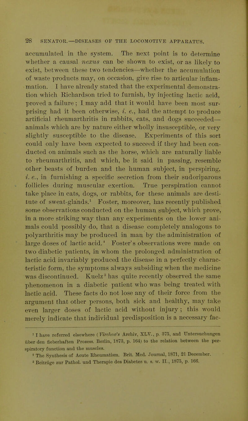 accumulated in the system. The next point is to determine whether a cunsnl nexus can be shown to exist, or as likely to exist, between these two tendencies—whether the accumulation of waste products may, on occasion, give rise to articular inflam- mation. I have already stated that the experimental demonstra- tion which Richardson tried to furnish, by injecting lactic acid, proved a failure ; I. may add that it would have been most sur- prising had it been otherwise, i. e., had the attempt to produce artificial rheumarthritis in rabbits, cats, and dogs succeeded— animals which are by nature either wholly insusceptible, or very slightly susceptible to the disease. Experiments of this sort could only have been expected to succeed if they had been con- ducted on animals such as the horse, which are naturally liable to rheumarthritis, and which, be it said in passing, resemble other beasts of burden and the human subject, in perspiring, i. e., in furnishing a specific secretion from their sudoriparous follicles during muscular exertion. True perspiration cannot take place in cats, dogs, or rabbits, for these animals are desti- tute of sweat-glands.^ Foster, moreover, has recently published some observations conducted on the human subject, which prove, in a more striking way than any experiments on the lower ani- mals could possibly do, that a disease comjiletely analogous to polyarthritis may be produced in man by the administration of large doses of lactic acid.* Foster's observations were made on two diabetic patients, in whom the prolonged administration of lactic acid invariably produced the disease in a perfectly charac- teristic form, the symptoms always subsiding when the medicine was discontinued. Kuelz^ has quite I'ecently observed the same phenomenon in a diabetic patient who was being treated with lactic acid. These facts do not lose any of their force from the argument that other persons, both sick and healthj^ may take even larger doses of lactic acid without injury; this would merely indicate that individual predisposition is a necessaiy fac- ' I have referred elsewhere (Virchoic's Archiv, XLV., p. 375, and TJntersuchungen ixber den fieberhaften Prozess. Berlin, 1873, p, 164) to the relation between the per- spiratory function and the muscles. 2 The Synthesis of Acute Rheumatism. Brit. Med. Journal, 1871, 21 December. 3 Beitriige zur Pathol, und Therapie des Diabetes u. s. w. II., 1875, p. 166.