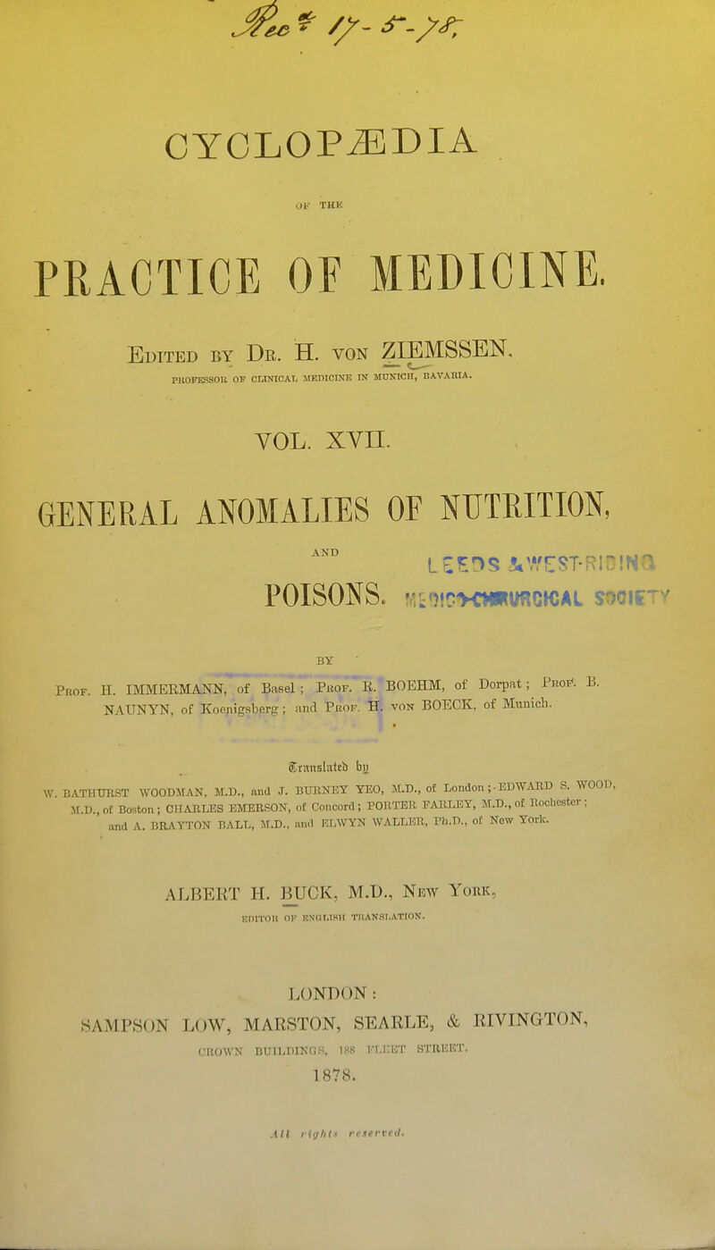 CYCLOPAEDIA Of THK PRACTICE OF MEDICINE. Edited by Dr. H. von ZIEMSSEN, PUOFESSOn OF CLINICAL MKmOINB IN MUNICH, BAVARIA. VOL. XVII. GENERAL ANOMALIES OF NUTRITION, AND POISONS. V.i')!C:>0«VRC»CAL SOOIf^v BY Prof. H. IMMERMANN, of Basel; Phof. E. BOEHM, of Dorpat; Pnoi*. B. NAUNYN, of Koenigsberg; and Prof. Hj von BOECK, of Municli. ®nin.9latcb bji W BATHXmST WOODMAN, M.D., and .T. BUllNEY YEO, M.D., of London ;• EDWAUD S. WOOD, M.D.,oE Boston; CIFAIILES EMERSON, of Concord; POUTER PARLEY, M.D., of Rochester; and A. BRAYTON BALL, M.D., and KLWYN WALLER, Ph.D., ot Now York. ALBERT H. BUCK, M.D., Nkw York, Hnrroii of f,n'olimii tman.si.ation. LONDON: SAMPSON LOW, MARSTON, SEARLE, & RIVINGTON, CIUnVN BUII.DINCIS. IHS I'l.I'.HT STREET. 1878. AH lighl.i reserved.