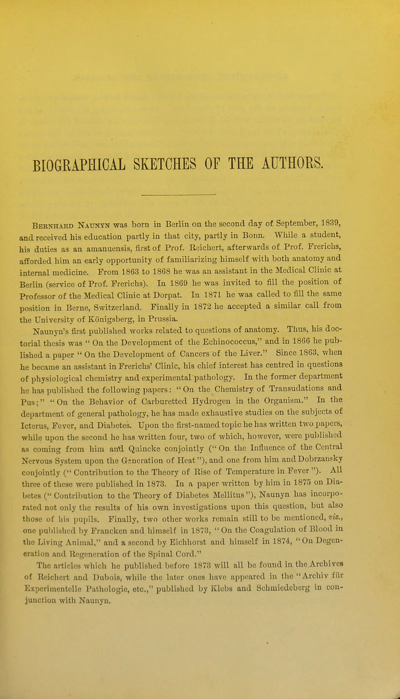 BIOGRAPHICAL SKETCHES OF THE AUTHORS. Bernhakd Naunyn was born in Berlin on the second day of September, 1839, and received his education partly in that city, partly in Bonn. While a student, his duties as an amanuensis, iirst of Prof. Reichert, afterwards of Prof. Frericbs, afforded him an early opportunity of familiarizing himself with both anatomy and internal medicine. From 1863 to 1868 he was an assistant in the Medical Clinic at Berlin (service of Prof. Frericbs). In 1869 he was invited to fill the position of Professor of the Medical Clinic at Dorpat. In 1871 he was called to fill the same position in Berne, Switzerland. Finally in 1873 he accepted a similar call from the University of Konigsberg, in Prussia. Naunyn's first published works related to questions of anatomy. Thus, his doc- torial thesis was  On the Development of the Echinococcus, and in 1866 he pub- lished a paper  On the Development of Cancers of the Liver. Since 1863, when he became an assistant in Frericbs' Clinic, his chief interest has centred in questions of physiological chemistry and experimental pathology. In the former department he has published the following papers:  On the Chemistry of Transudations and Pus;  On the Behavior of Carburetted Hydrogen in the Organism. In the department of general pathology, he has made exhaustive studies on the subjects of Icterus, Fever, and Diabetes. Upon the first-named topic he has written two papers, while upon the second he has written four, two of which, however, were ijublished as coming from him anA Quincke conjointly ( On the Influence of the Central Nervous System upon the Gsneration of Heat), and one from him and Dobrzansky conjointly ( Contribution to the Theory of Rise of Temperature in Fever ). All three of these were published in 1873. In a paper written by him in 1875 on Dia- betes ( Contribution to the Theory of Diabetes Mellitus ), Naunyn has incorpo- rated not only the results of his own investigations upon this question, but also those of liis pupils. Finally, two other works remain still to be mentioned, viz., one published by Francken and himself in 1873, On the Coagulation of Blood in the Living Animal, and a second by Eichhorst and himself in 1874, On Degen- eration and Regeneration of the Spinal Cord. The articles which he published before 1873 will all be found in the Archives of Reichert and Dubois, wliilc tlio later ones have appeared in the Arcliiv fiir Expcrimentelle Pathologic, etc., published by Klebs and Schmiedeberg in con- junction with Naunyn.