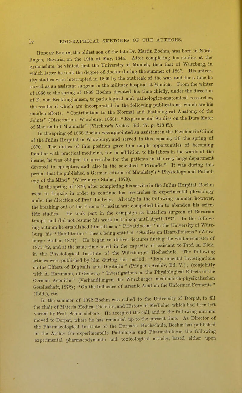 Rudolf Boehm, the oldest son of the late Dr. Martin Boehm, was born in Nord- lingen, Bavaria, ou the 19th of May, 1844. After completing his studies at the gymnasium, he visited first the University of Munich, then that of Wiirzburg, in which latter he took the degree of doctor during the summer of 1867. His univer- sity studies were interrupted in 1866 by the outbreak of the war, and for a time he served as an assistant surgeon in the military hospital at Munich. From the winter of 1866 to the spring of 1868 Boehm devoted his time chiefly, under the direction of F. von Recklinghausen, to pathological and pathologico-anatomical researches, the results of which are incorporated in the following publications, which are his maiden efforts: Contribution to the Normal and Pathological Anatomy of the Joints (Dissertation. Wiirzburg, 1868); Experimental Studies on the Dura Mater of Man and of Mammals (Virchow's Archiv. Bd. 47. p. 218 ff.). In the spring of 1868 Boehm was appointed an assistant in the Psychiatric Clinic of the Julius Hospital in Wurzburg, and served in this capacity till the spring of 1870. The duties of this position gave him ample opportunities of becoming familiar with practical medicine, for in addition to his labors in the wards of the insane, he was obliged to prescribe for the patients in the very large department devoted to epileptics, and also in the so-called Pfriinde. It was during this period that he published a German edition of Maudsley's  Physiology and Pathol- ogy of the Mind (Wurzburg: Stuber, 1870). In the spring of 1870, after completing his service in the Julius Hospital, Boehm went to Leipzig in order to continue his researches in experimental physiology under tlie direction of Prof. Ludwig. Already in tlie following summer, however, the breaking out of the Franco-Prussian war compelled him to abandon his scien- tific studies. He took part in the campaign as battalion surgeon of Bavarian troops, and did not resume his work in Leipzig until April, 1871. In the follow- ing autumn he established himself as a  Privatdocent in the University of Wiirz- burg, his  Habilitation  thesis being entitled  Studies on Heart-Poisons (Wiirz- burg: Stuber, 1871). He began to deliver lectures during the winter semester of 1871-73, and at the same time acted in the capacity of assistant to Prof. A. Pick, in the Physiological Institute of the WUrzburger Hoclischule. The following articles were published by him during this period: Experimental Investigations on the Effects of Digitalis and Digitalin  (Pfliiger's Archiv, Bd. V.) : (conjointly with A. Hartmann, of Geneva)  Investigations on the Physiological Effects of the German Aconitin (Verhandlnngen der WUrzburger medicinisch-physikalischen Gescllschaft, 1872) ;  On the Influence of Arsenic Acid on the Unformed Ferments  (Ibid.), etc. In the summer of 1872 Boehm was called to the University of Dorpat, to fill the chair of Materia Medica, Dietetics, and History of Medicine, whicli had been left vacant by Prof. Schmiedebcrg. He accepted the call, and in the following autumn moved to Dorpat, where he has remained up to tlie present time. As Director of tlie Pliarmacological Institute of the Dorpater Hoclischule, Boehm has published in the Archiv fiir experimentelle Pathologic und Pharmakologie the following experimental pharmacodynamic and toxicological articles, based either upon