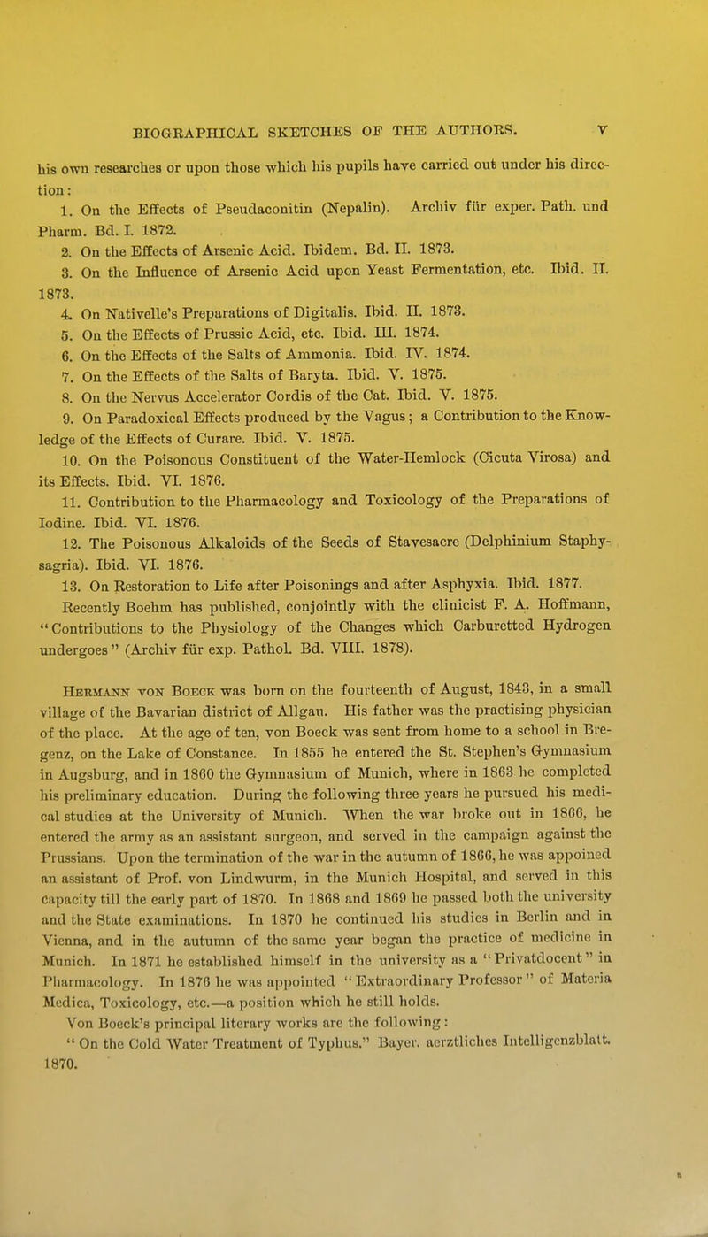 his own researches or upon those which his pujjils hare carried out under his direc- tion : 1. On the Effects of Pseudaconitin (Nepalin). Archiv fur exper. Path, und Pharm. Bd. I. 1872. 2. On the Effects of Arsenic Acid. Ibidem. Bd. II. 1873. 3. On the Influence of Arsenic Acid upon Yeast Fermentation, etc. Il)id. II. 1873. 4 On Nativelle's Preparations of Digitalis. Ibid. II. 1873. 5. On the Effects of Prussic Acid, etc. Ibid. HI. 1874. 6. On the Effects of the Salts of Ammonia. Ibid. IV. 1874. 7. On the Effects of the Salts of Baryta. Ibid. V. 1875. 8. On the Nervus Accelerator Cordis of the Cat. Ibid. V. 1875. 9. On Paradoxical Effects produced by the Vagus; a Contribution to the Know- ledge of the Effects of Curare. Ibid. V. 1875. 10. On the Poisonous Constituent of the Water-Hemlock (Cicuta Virosa) and its Effects. Ibid. VI. 1876. 11. Contribution to the Pharmacology and Toxicology of the Preparations of Iodine. Ibid. VI. 1876. 12. The Poisonous Alkaloids of the Seeds of Stavesacre (Delphinium Staphy- sagria). Ibid. VI. 1876. 13. On Restoration to Life after Poisonings and after Asphyxia. Ibid. 1877. Recently Boehm has published, conjointly with the clinicist F. A. Hoffmann, Contributions to the Physiology of the Changes which Carburetted Hydrogen undergoes (Archiv fiir exp. Pathol. Bd. VIII. 1878). Hermann von Boeck was bom on the fourteenth of August, 1843, in a small village of the Bavarian district of Allgau. His father was the practising physician of the place. At the age of ten, von Boeck was sent from home to a school in Bre- genz, on the Lake of Constance. In 1855 he entered the St. Stephen's Gymnasium in Augsburg, and in 1860 the Gymnasium of Munich, where in 1863 he completed his preliminary education. During the following three years he pursued his medi- cal studies at the University of Munich. When the war l^roke out in 1866, he entered the army as an assistant surgeon, and served in the campaign against the Prussians. Upon the termination of the war in the autumn of 1866, he was appoined an assistant of Prof, von Lindwurm, in the Munich Hospital, and served in this capacity rill the early part of 1870. In 1868 and 1869 he passed both the university and the State examinations. In 1870 he conrinued liis studies in Berlin and in Vienna, and in the autumn of the same year began the pracrice of medicine in Munich. In 1871 he established himself in the university as a  Privatdocent in Pharmacology. In 1876 he was appointed  Extraordinary Professor  of Materia Medica, Toxicology, etc.—a position which he still holds. Von Boeck's principal literary works arc the following:  On the Cold Water Treatment of Typhus. Bayer, aerztliches Intelligcnzblalt 1870.