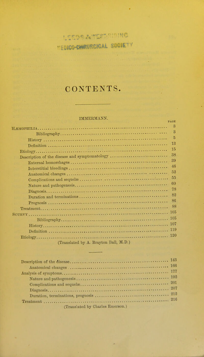 CONTENTS. IMMEK.MANN. PAGE Q HiEMOPHILIA Q Bibliography History • ^ -to Definition Etiology • Description of the disease and symptomatology 38 External hemorrhages Interstitial bleedings 52 Anatomical changes 55 Complications and sequelae Nature and pathogenesis 78 Diagnosis • 82 Duration and terminations „ . 86 Prognosis OQ Treatment °^ SCURVY Bibliography ffistory 1^^ Definition Etiology (Translated by A. Brayton BaU, M.D.) Description of the disease Anatomical changes 177 Analysis of symptoms 102 Nature and pathogenesis Complications and sequela3 Diagnosis • 212 Duration, terminations, prognosis Treatment (Translated by Charles Emerson.)