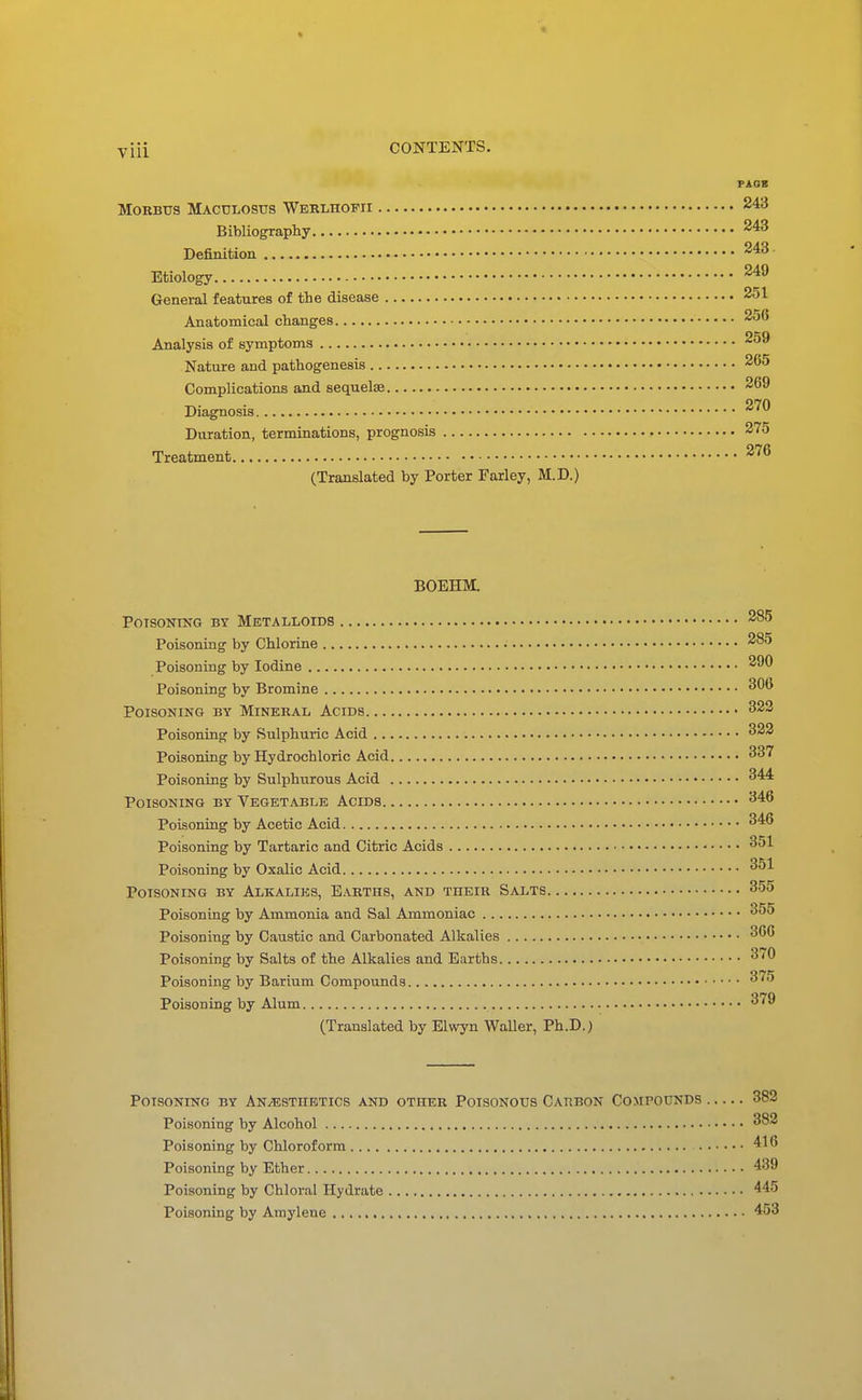PAGB Morbus Mactjlosus Wbelhofii 243 Bibliography Definition Etiology 249 General features of the disease 251 Anatomical changes 256 Analysis of symptoms 259 Nature and pathogenesis 265 Complications and sequelae 269 270 Diagnosis Duration, terminations, prognosis 275 Treatment 276 (Translated by Porter Farley, M.D.) BOEHM. POTSONTNG BY METALLOIDS 285 Poisoning by Chlorine 285 Poisoning by Iodine 290 Poisoning by Bromine Poisoning by Mineral Acids 323 Poisoning by Sulphuric Acid 322 Poisoning by Hydrochloric Acid 337 Poisoning by Sulphurous Acid 344 Poisoning by Vegetable Acids 346 Poisoning by Acetic Acid 346 Poisoning by Tartaric and Citric Acids 351 Poisoning by Oxalic Acid 351 Poisoning by Alkalies, Earths, and their Salts 355 Poisoning by Ammonia and Sal Ammoniac 355 Poisoning by Caustic and Carbonated Alkalies 366 Poisoning by Salts of the Alkalies and Earths 370 Poisoning by Barium Compounds 375 Poisoning by Alum 379 (Translated by Elwyn Waller, Ph.D.) Poisoning by An/estiibtics and other Poisonous Carbon Compounds 382 Poisoning by Alcohol 382 Poisoning by Chloroform 416 Poisoning by Ether 439 Poisoning by Chloral Hydrate 445 Poisoning by Amylene 453