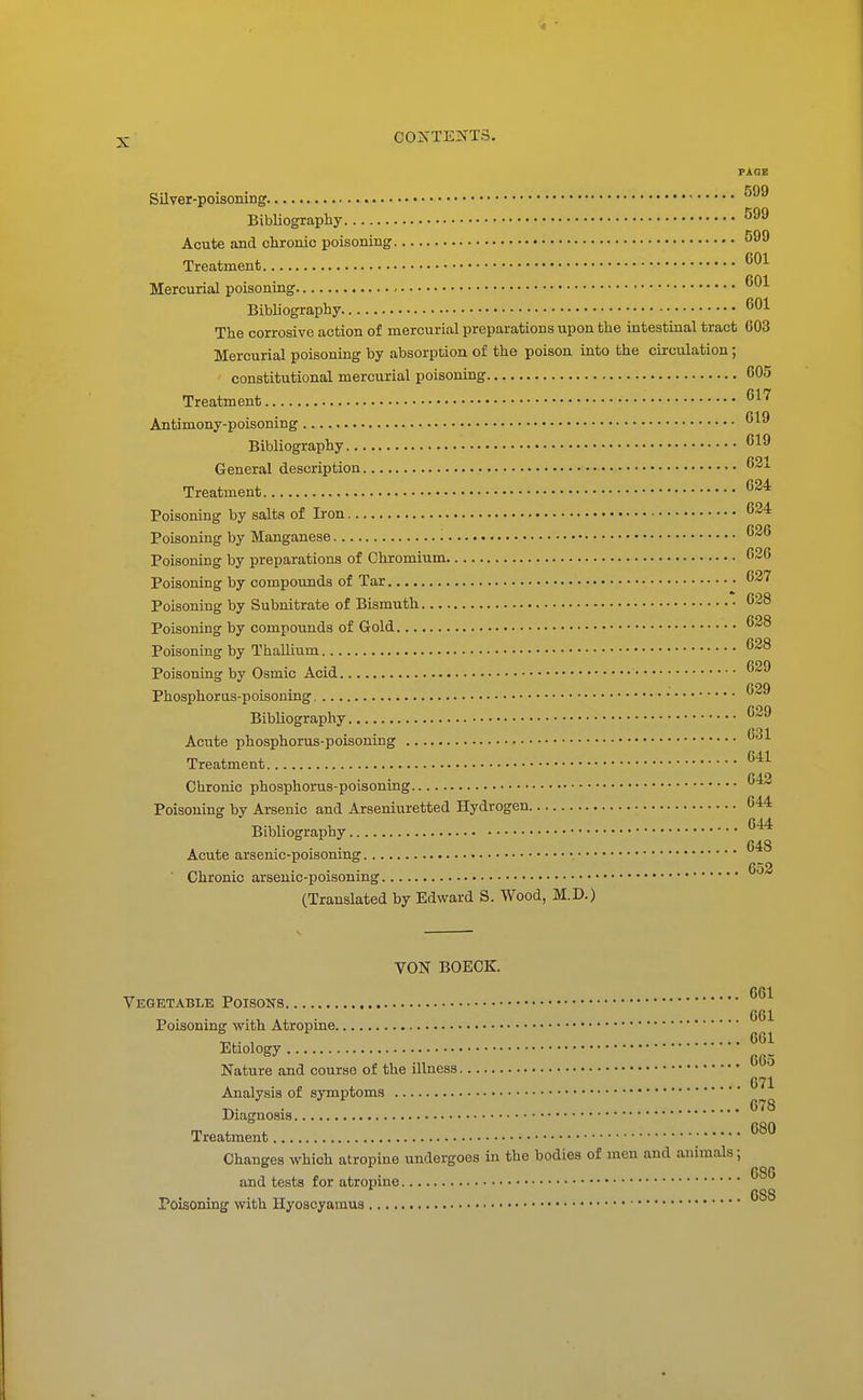 PAGE Silver-poisoning Bibliography Acute and chronic poisoning 599 Treatment Mercurial poisoning Bibliography The corrosive action of mercurial preparations upon the intestinal tract 603 Mercurial poisoning by absorption of the poison into the circulation; constitutional mercurial poisoning 605 Treatment ^^^ Antimony-poisoning Bibliography General description Treatment Poisoning by salts of Iron ^24 Poisoning by Manganese Poisoning by preparations of Chromium 626 Poisoning by compounds of Tar 637 Poisoning by Subnitrate of Bismuth 628 Poisoning by compounds of Gold 628 Poisoning by Thallium 628 Poisoning by Osmic Acid 629 Phosphorus-poisonmg BibUography 629 Acute phosphorus-poisoning Treatment Chronic phosphorus-poisoning Poisoning by Arsenic and Arseniuretted Hydrogen 644 Bibliography Acute arsenic-poisoning ■ Chronic arsenic-poisoning (Translated by Edward S. Wood, M.D.) 631 641 642 644 648 652 VON BOECK, Vegktable Poisons Poisoning with Atropine Etiology Nature and course of the illness Analysis of symptoms Diagnosis Treatment Changes which atropine undergoes in the bodies of men and animals; 661 661 661 665 671 678 680 and tests for atropine Poisoning with Hyoscyamus