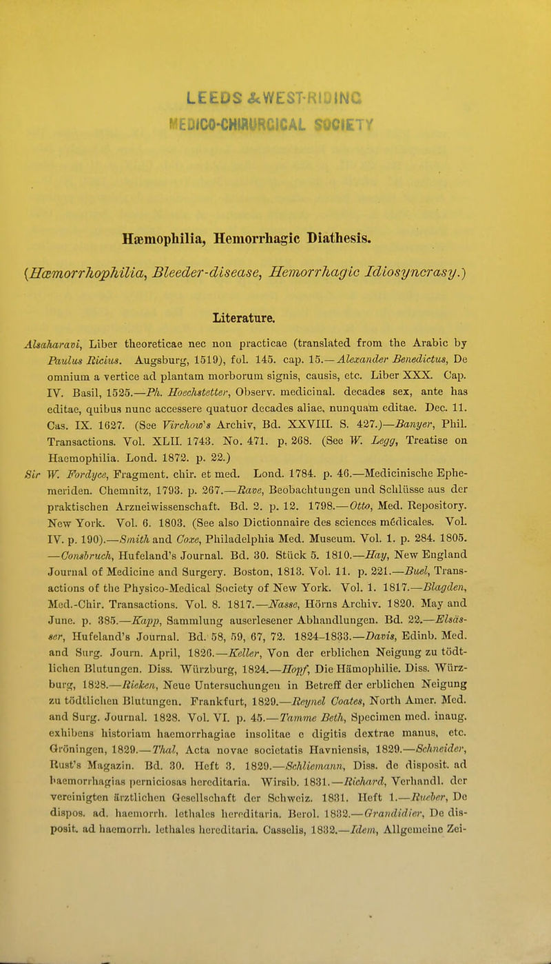 LEEDS&WESTRIOINC WEDICO-CHWURCICAL SOCIETY Hiemophilia, Hemorrhagic Diathesis. [HcBmorrhopMUa, Bleeder-disease, Hemorrhagic Idiosyncrasy.) literature. AhaMravi, Liber theoreticae nec nou practicae (translated from the Arabic by Paulus Rictus. Augsburg, 1519), fol. 145. cap. 15.—Alexander Benedictus, De omnium a vertice ad plantam morborum signis, causis, etc. Liber XXX. Cap. IV. Basil, 1525.—PL Hoeclistetter, Observ. medicinal, decades sex, ante has editae, quibus nunc accessere quatuor decades aliae, nuuquam editae. Dec. 11. Cas. IX. 1627. (See Virchow's Archiv, Bd. XXVIIL S. A2,l.)—Banyer, Phil. Transactions. Vol. XLIL 1743. No. 471. p, 268. (See W. Legg, Treatise on Haemophilia. Lond. 1872. p. 22.) Sir W. Fordyce, Fragment, chir. et med. Lond. 1784. p. 46.—Medicinische Ephe- meriden. Chemnitz, 1793. p. 267.—Rave, Beobachtuugen und Schliisse aus der praktischen Arzneiwissenschaft. Bd. 2. p. 12. 1798.—Otto, Med. Repository. New Yorlt. Vol. 6. 1803. (See also Dictionnaire des sciences m6dicales. Vol. IV. p. Smith and Goxe, Philadelphia Med. Museum. Vol. 1. p. 284. 1805. —Gonsbruch, Hufeland's Journal. Bd. 30. Stuck 5. 1810.—Hay, New England Journal of Medicine and Surgery. Boston, 1813. Vol. 11. p. 221.—Buel, Trans- actions of the Physico-Medical Society of New York. Vol. 1. ISn.—Blagden, Med.-Chir. Transactions. Vol. 8. 1817.—Ifasse, Horns Archiv. 1820. May and June. p. 385.—Kapp, Sammlung auserlesener Abhandlungeu. Bd. 22.—Elsds- ser, Hufeland's Journal. Bd. 58, 59, 67, 72. 1824-1833.—Z)a»w, Edinb. Med. and Surg. Joum. April, 182G.—Keller, Von der erblichen Neigung zu todt- lichen Blutungen. Diss. Wiirzburg, 1824.—Hop/, Die Hamophilie. Diss. Wiirz- burg, 1828.—Rieken, Neue Untersuchungen in Betreff der erblichen Neigung zu todtliclieu Blutungen. Frankfurt, 1829.—Reynel Coates, North Amer. Med. and Surg. Journal. 1828. Vol. VL p. 45.—TVimme Beth, Specimen med. inaug. exhibens historiam haemorrhagiae insolitae c digitis dextrae manus, etc. Groningen, 1829.— Thai, Acta novae socictatis Havniensis, 1829.—Schneider, Rust's Magazin. Bd. 30. Heft 3. 1829.—Schliemann, Diss, de disposit. ad haemorrhagias perniciosas hereditaria. Wirsib. 1831.—Richard, Verhandl. der vercinigten arztlichcn Oescllschaft der Schweiz. 1831. Heft 1.—Rxwher, De dispos. ad. hacniorrh. letlmlcs hereditaria. Berol. 1832.—Grandidier, De dis- posit. ad haemorrh. lethales hereditaria. Casselis, 1832.—Idem, Allgcmeine Zei-