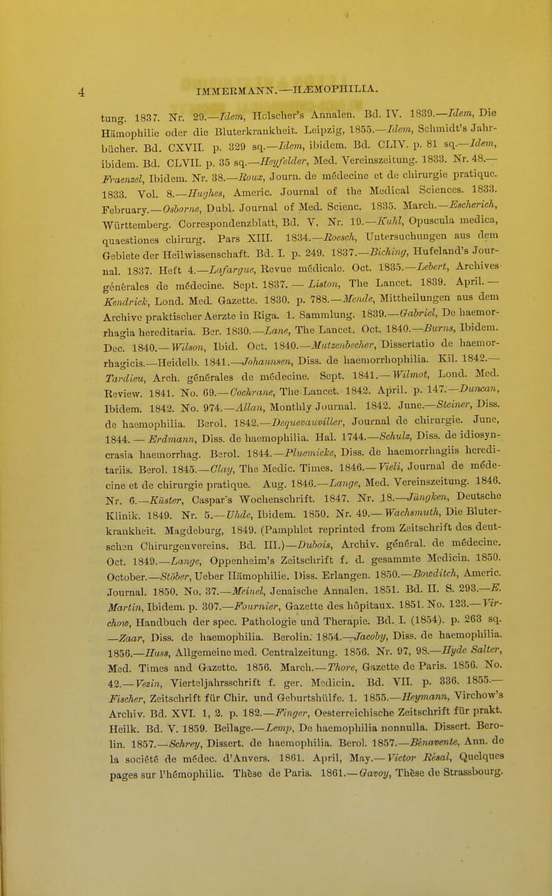 IMMERMANN.—II^MOPIIILIA. tung. 1837. Nr. 2^.—Idem, Hclschor's Annalen. Bd. IV. ISSQ.—Idem, Die Hamophilie oder die Bluterkraukheit. Leipzig, \S55.—Idem, Sclimidt's Jalir- biicher. Bd. CXVII. p. 339 aq.~Idem, ibidem. Bd. CLIV. p. 81 sq.—Idem, ibidem. Bd. CLVIL p. 35 ac^.—Heyfelder, Med. Vereinszeitung. 1833. Nr. 48.— m^aemel. Ibidem. Nr. m.—lioux, Journ. de mSdecine ct do cliirurgie pratique. 1833. Vol. S.—Hu'jhes, Americ. Journal of tlie Medical Sciences. 1833. FehmsLVj.— Oshorne, Dubl. Journal of Med. Scienc. 1835. UaTch.-Esclierich, Wurttemberg. Correspondenzblatt, Bd. V. Nr. Id.—KuJd, Opuscula medica, quaestiones cbirurg. Pars XIII. ISSi.—Boesch, Untersucbuugen aus dem Gebiete der Heihvissenscbaft. Bd. I. p. 249. 1857.—Bichm(/, Hufeland's Jour- nal. 1837. Heft i.—La/argue, Revue mSdicalc. Oct. 1835.—Xeftcri, Archives- generales de mfidecine. Sept. 1837. — Liston, The Lancet. 1839. April. — Kendrich, Lond. Med. Gazette. 1830. p. lS%.—Mende, Mittheilungen aus dem Archive praktischer Aerzte in Riga. 1. Sammlung. Gabriel, De liaemor- rhagia hereditaria. Ber. 1830.—The Lancet. Oct. Burns, Ibidem. Dec. Wilson, Ibid. Oct. 1840.—i¥MteeM&ec7te?-, Dissertatio de haemor- rhagicis.—Heidelb. l^^\.—Johanmen, Diss, de haemorrliophilia. Kil. 1842.— Tardieu, Arch. g6n6rales de mSdecine. Sept. \U\.— Wilmot, Lond. Med. Review. 1841. No. Q^.—Cochrane, Tlie Lancet. 1843. April, p. UH—Du-man, Ibidem. 1843. No. Allan, Montlily Journal. 1842. Z\i.nc.—Steiner, Diss, de haemophilia. Berol. 184^2.—Dequevaumller, Journal de chirurgie. June, 18U. — Erdmann, Diss, de haemophilia. Hal. lliL—Schuh, Diss, de idiosyn- crasia haemorrhag. Berol. 18U.—PluemicJce, Diss, de haemorrhagiis hcredi- tariis. Berol. 1845.—CTrty, The Medic. Times. 1846.—FieK, Journal de mede- cine et de chirurgie pratique. Aug. 184:G.—La7ige, Med. Vereinszeitung. 1846. Nr. G.—Easter, Caspar's Wochenschrift. 1847. Nr. 18.—JiingJoen, Deutsche Klinik. 1849. Nr. 5.—Z7Me, Ibidem. 1850. Nr. 49.—WacAs)?m<A, Die Bluter- krankheit. Magdeburg, 1849. (Pamphlet reprinted from Zeitschrift des deut- schen Chirurgenvereins. Bd. III.)—Dubois, Archiv. gengral. de mSdecine. Get. ISiQ.-Lange, Oppenheim's Zeitschrift f. d. gesammte Mcdicin. 1850. October.—Stoier, Ueber Tliimophilie. Diss. Erlangen. ISoO.—BotDditcli, Americ. Journal. 1850. No. Zl.—Meinel, Jenaische Annalen. 1851. Bd. II. S. 293.—^. jlfd/'^in, Ibidem, p. '^m.—Fournier, Gazette des hopitaux. 1851. No. 123.—Far- cho%o, Handbuch der spec. Pathologic und Therapie. Bd. I. (1854). p. 263 sq. —Zaar, Diss, de haemophilia. Berolin. 1854.—/aco&y, Diss, de haemophilia. 1856.—7r«ss, AUgeraeine med. Centralzeitung. 1856. Nr. 97, ^8.—Hyde Salter, Med. Times and Gazette. 1856. March.—T/iwe, Gazette do Paris. 1856. No. 42—Fe3i«, Vierteljahrsschrift f. ger. Medicin. Bd. VIL p. 336. 1855.— Fischer, Zeitschrift fur Chir. und Geburtshiilfe. 1. 18^^.—Heymann, Virchow's Archiv. Bd. XVL 1, 3. p. 182.—Finger, Oesterreichische Zeitschrift fiir prakt. Hcilk. Bd. V. 1859. Beilage.—Zewip, De haemophilia nonnulla. Dissert. Bero- lin. 1857.—ScJirey, Dissert, de haemophilia. Berol. 1857.—Beiiavente, Ann. de la socigtg de mddec. d'Anvers. 1861. April, May.—Ficfw JReaal, Quelques pages sur l'h6mophilie. Thhae de Paris. 18Ql.— Gavoy, Thfese de Strassbourg.