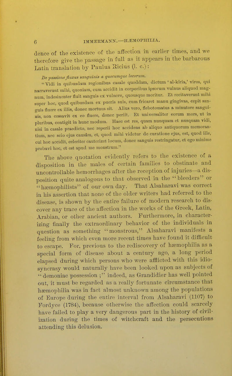 dence of the existence of the affection in earlier times, and we therefore give the passage in full as it appears in the barbarous Latin translation by Paulus Hicius (1. c.): De jyassione fluxus sanguinis a quocumque locorum.  Vidi in quiljusdam regionibus casale quoddam, dictum ' al-kiria,' viros, qui narraverunt milii, quoniam, cum accidit in corporibus ipsoium vulnus aliquod mag- num, indesiuenter fluit sanguis cx vulnere, quousque moritur. Et recitaverunt mihi super hoc, quod quibusdam ex pueris suis, cum fricaret manu gingivas, cepit san- guis fluere ex illis, donee mortuus sit. Alius vero, flebotomatus a minutore sangui- nis, non cessavit ex eo fluere, donee peri it. Et universaliter eorum mors, ut in pluribus, contigit in huuc modum. Ilaec est res, quam nunquam et nusquam vidi, nisi in casale praedicto, nec reperii hoc accidens ab aliquo antiquorum memoran- tium, nec scio ejus causSra, et, quod mihi videtur de curatione ejus, est, quod ille, cui hoc accidit, celeriter cauterizet locum, donee sanguis restringatur, et ego minime probavi hoc, et est apud me monstrum. The above quotation evidentl}' refers to the existence of a disposition in the males of certain families to obstinate and uncontrollable hemorrhages after the reception of injuries—a dis- position quite analogous to that observed in the bleeders or hfemophilists of our own day. That Alsaharavi was correct in his assertion that none of the older writers had referred to the disease, is shown by the entire failure of modern research to dis- cover any trace of the affection in the works of the Greek, Latin, Arabian, or other ancient authors. Furthermore, in character- izing finally the extraordinary behavior of the individuals in question as something monstrous, Alsaharavi manifests a feeling from which even more recent times have found it difficult to escape. For, previous to the rediscovery of ha3mophilia as a special form of disease about a century ago, a long period elapsed during which persons who were afflicted with this idio- syncrasy would naturally have been looked upon as subjects of  demoniac possession ; indeed, as G-randidier has well pointed out, it must be regarded as a really fortunate circumstance that hfBmophilia was in fact almost unknown among the populations of Europe during the entire interval from Alsaharavi (1107) to Fordyce (1784), because otherwise the affection could scarcely have failed to play a very dangerous part in the history of civil- ization during the times of witchcraft and the persecutions attending this delusion.
