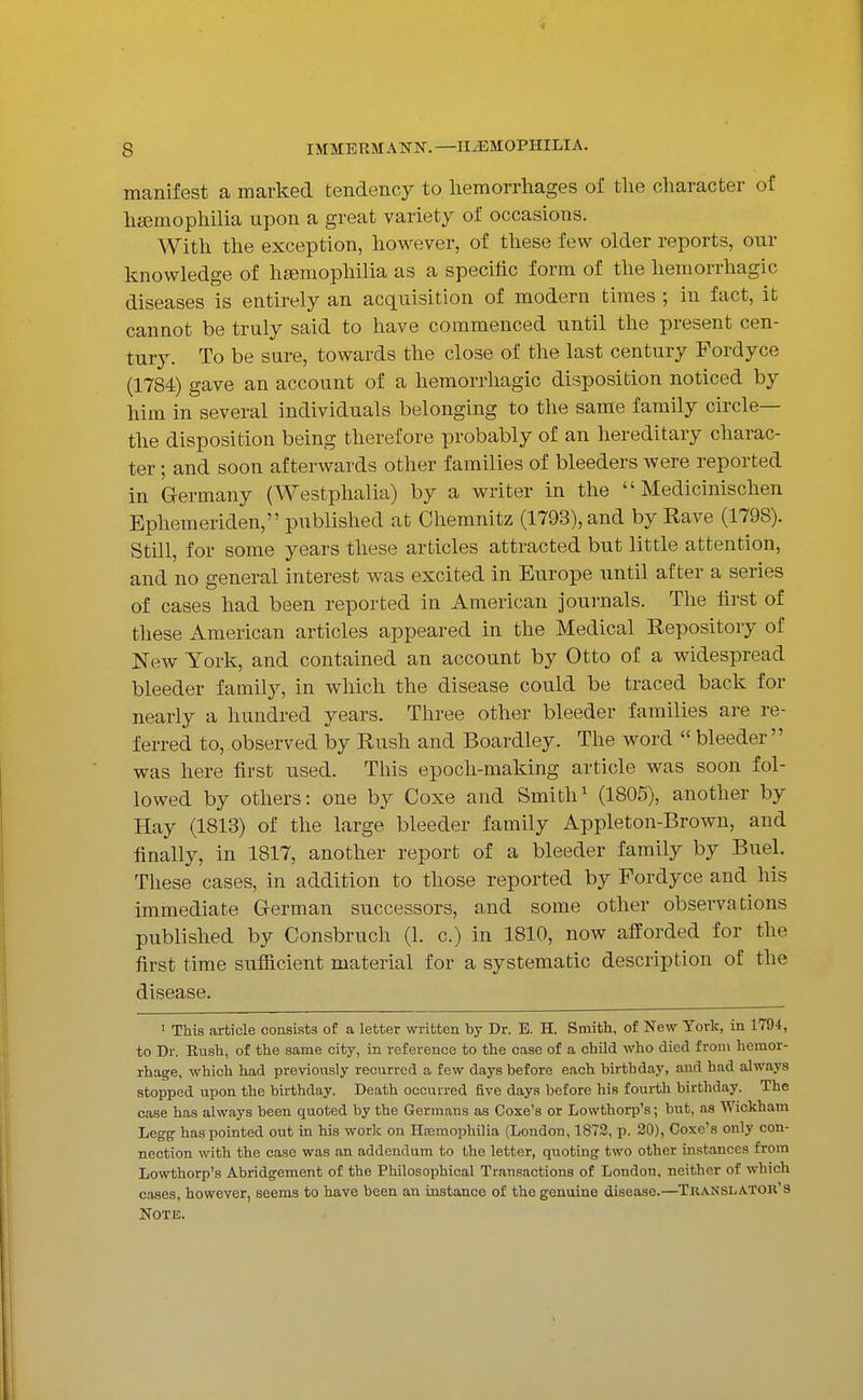 manifest a marked tendency to liemorrhages of tlie character of hsemophilia upon a great variety of occasions. With the exception, however, of these few older reports, our knowledge of hgemophilia as a specific form of the hemorrhagic diseases is entirely an acquisition of modern times ; in fact, it cannot be truly said to have commenced until the present cen- tury. To be sure, towards the close of the last century Pordyce (1784) gave an account of a hemorrhagic disposition noticed by him in several individuals belonging to the same family circle— the disposition being therefore probably of an hereditary charac- ter ; and soon afterwards other families of bleeders were reported in Germany (Westphalia) by a writer in the  Medicinischen Ephemeriden, published at Chemnitz (1793), and by Rave (1798). Still, for some years these articles attracted but little attention, and no general interest was excited in Europe until after a series of cases had been reported in American journals. The first of these American articles appeared in the Medical Repository of New York, and contained an account by Otto of a widespread bleeder family, in which the disease could be traced back for nearly a hundred years. Three other bleeder families are re- ferred to, observed by Rush and Boardley. The word  bleeder was here first used. This epoch-making article was soon fol- lowed by others: one by Coxe and Smith^ (1805), another by Hay (1813) of the large bleeder family Appleton-Brown, and finally, in 1817, another report of a bleeder family by Buel. These cases, in addition to those reported by Fordyce and his immediate German successors, and some other observations published by Consbruch (1. c.) in 1810, now afforded for the first time sufficient material for a systematic description of the disease. I This article consists of a letter written by Dr. E. H. Smith, of New York, in 1794, to Dr. Rush, of the same city, in reference to the case of a child who died from hemor- rhage, which had previously recurred a few days before each birthday, and had always stopped upon the birthday. Death occurred five days before his fourth birthday. The case has always been quoted by the Germans as Coxe's or Lowthorp's; but, as Wickham Legg has pointed out in his work on Hajmophilia (London, 1873, p. 20), Coxe's only con- nection with the case was an addendum to the letter, quoting two other instances from Lowthorp's Abridgement of the Philosophical Transactions of London, neither of which cases, however, seems to have been an instance of the genuine disease.—Tkanslator'8 Note.