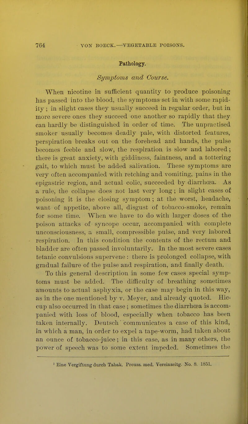 Pathology. Symptoms and Course. When nicotine in sufficient quantity to produce poisoning has passed into tlie blood, the symptoms set in with some rapid- ity ; in slight cases they usually succeed in regular order, but in more severe ones they succeed one another so rapidly that they can hardly be distinguished in order of time. The unpractised smoker usually becomes deadly pale, with distorted features, perspiration breaks out on the forehead and hands, the pulse becomes feeble and slow, the respiration is slow and labored; there is great anxiety, with giddiness, faintness, and a tottering gait, to which must be added salivation. These symptoms are very often accompanied with retching and vomiting, pains in the epigastric region, and actual colic, succeeded by diarrhoea. As a rule, the collapse does not last very long ; in slight cases of poisoning it is the closing symptom; at the worst, headache, want of appetite, above all, disgust of tobacco-smoke, remain for some time. When we have to do with larger doses of the poison attacks of syncope occur, accompanied with complete unconsciousness, a small, compressible pulse, and very labored respiration. In this condition the contents of the rectum and bladder are often passed involuntarily. In the most severe cases tetanic convulsions supervene : there is prolonged collapse, with gradual failure of the pulse and respiration, and finally death. To this general description in some few cases special sjmip- toms must be added. The difficulty of breathing sometimes amounts to actual asphyxia, or the case may begin in this way, as in the one mentioned by v. Meyer, and already quoted. Hic- cup also occurred in that case ; sometimes the diarrhoea is accom- panied with loss of blood, especially when tobacco has been taken internally. Deutsch' communicates a case of this kind, in which a man, in order to expel a tape-worm, had taken about an ounce of tobacco-juice; in this ease, as in many others, the power of speech was to some extent impeded. Sometimes the Eine Vergiftung durcb Tabak. Preuss. med. Vereinzeitg. No. 8. 1851.