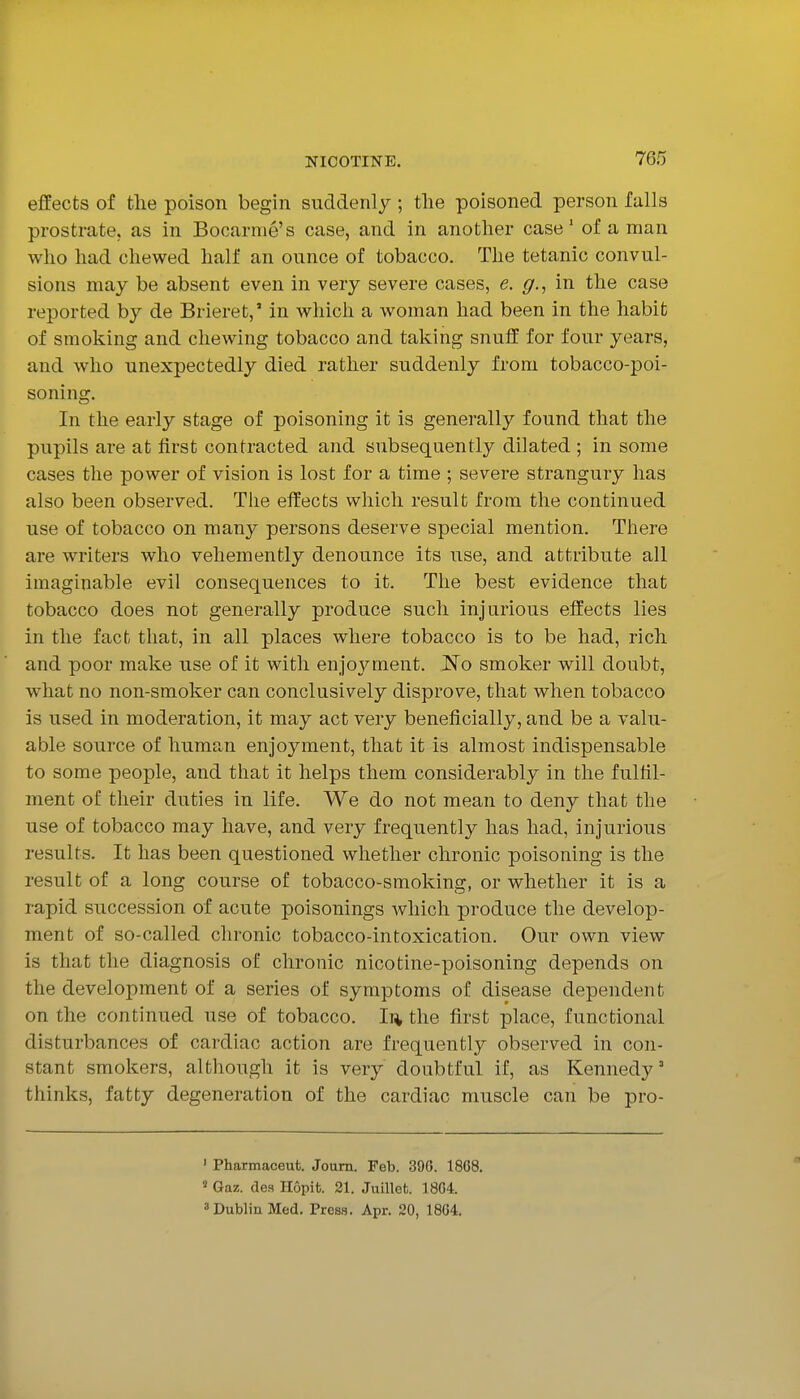 effects of the poison begin suddenly ; the poisoned person falls prostrate, as in Bocarme's case, and in another case' of a man who had chewed half an ounce of tobacco. The tetanic convul- sions may be absent even in very severe cases, e. g., in the case reported by de Brieret,' in which a woman had been in the habit of smoking and chewing tobacco and taking snuff for four years, and who unexpectedly died rather suddenly from tobacco-poi- soning. In the early stage of poisoning it is generally found that the pupils are at first contracted and subsequently dilated ; in some cases the power of vision is lost for a time ; severe strangury has also been observed. The effects which result from the continued use of tobacco on many persons deserve special mention. There are writers who vehemently denounce its use, and attribute all imaginable evil consequences to it. The best evidence that tobacco does not generally produce such injurious effects lies in the fact that, in all places where tobacco is to be had, rich and poor make use of it with enjoj'-ment. No smoker will doubt, what no non-smoker can conclusively disprove, that when tobacco is used in moderation, it may act very beneficially, and be a valu- able source of human enjoyment, that it is almost indispensable to some people, and that it helps them considerably in the fulfil- ment of their duties in life. We do not mean to deny that the use of tobacco may have, and very frequently has had, injurious results. It has been questioned whether chronic poisoning is the result of a long course of tobacco-smoking, or whether it is a rapid succession of acute poisonings which produce the develop- ment of so-called chronic tobacco-intoxication. Our own view is that the diagnosis of chronic nicotine-poisoning depends on the development of a series of symptoms of disease dependent on the continued use of tobacco. I]* the first place, functional disturbances of cardiac action are frequently observed in con- stant smokers, although it is very doubtful if, as Kennedy' thinks, fatty degeneration of the cardiac muscle can be pro- ' Pharmaceut. Joum. Feb. 390. 1868. ' Gaz. de.s Hopifc. 21. Juillet. 18G4. 3 Dublin Med. Press. Apr. 20, 18G4.