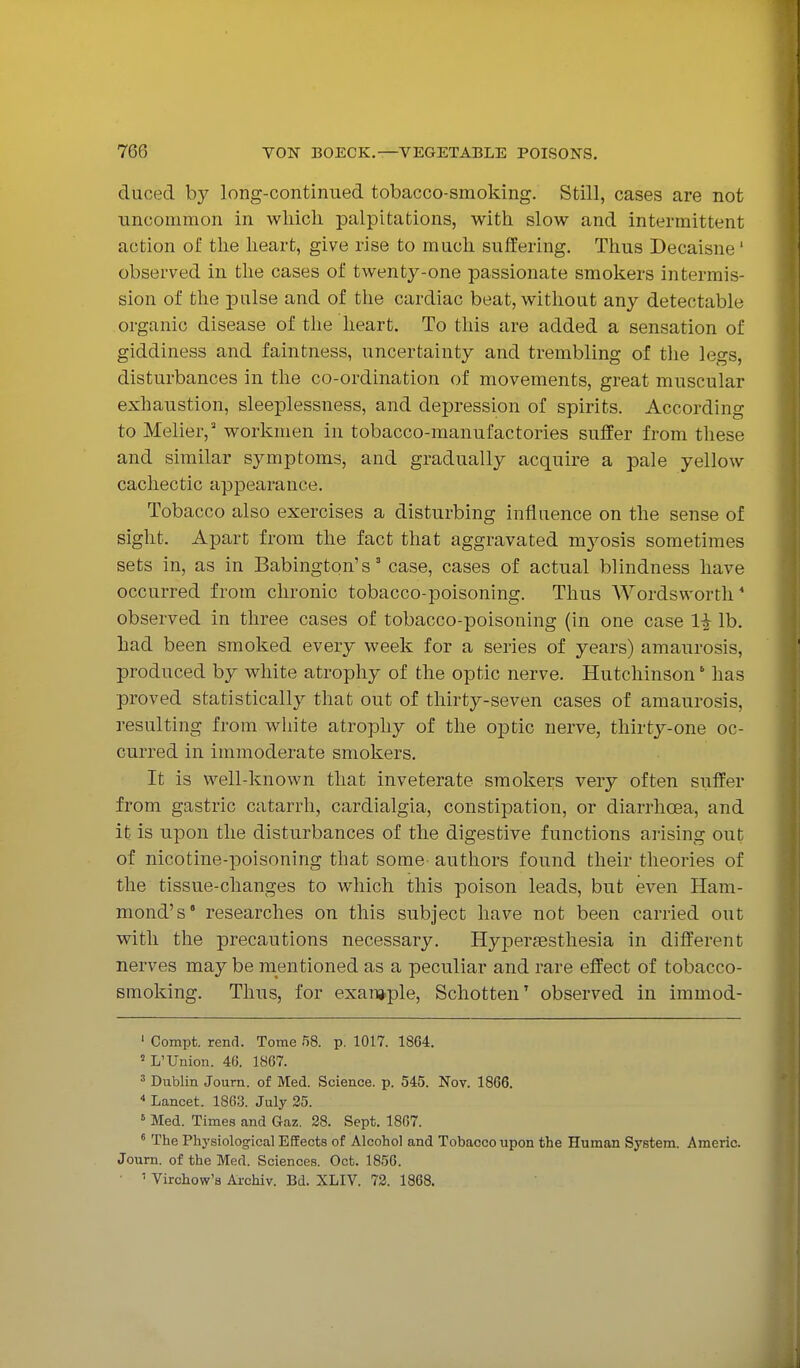 duced by long-continued tobacco-smoking. Still, cases are not ■uncommon in which palpitations, with slow and intermittent action of the heart, give rise to much suffering. Thus Decaisne' observed in the cases of twentj^-one passionate smokers intermis- sion of the pulse and of the cardiac beat, without any detectable organic disease of the heart. To this are added a sensation of giddiness and faintness, uncertainty and trembling of tlie legs, disturbances in the co-ordination of movements, great muscular exhaustion, sleeplessness, and depression of spirits. According to Melier, workmen in tobacco-manufactories suffer from these and similar symptoms, and gradually acquire a pale yellow cachectic appearance. Tobacco also exercises a disturbing inflnence on the sense of sight. Apart from the fact that aggravated mj^osis sometimes sets in, as in Babington's' case, cases of actual blindness have occurred from chronic tobacco-poisoning. Thus Wordsworth' observed in three cases of tobacco-poisoning (in one case li lb. had been smoked every week for a series of years) amaurosis, produced by white atrophy of the optic nerve. Hutchinson' has proved statistically that out of thirty-seven cases of amaurosis, resulting from white atrophy of the optic nerve, thirty-one oc- curred in immoderate smokers. It is well-known that inveterate smokers very often suffer from gastric catarrh, cardialgia, constipation, or diarrhoea, and it is upon the disturbances of the digestive functions arising out of nicotine-poisoning that some authors found their theories of the tissue-changes to which this poison leads, but even Ham- mond's' researches on this subject have not been carried out with the precautions necessary. HyiDerfEsthesia in different nerves may be mentioned as a peculiar and rare effect of tobacco- smoking. Thus, for exan»ple, Schotten' observed in immod- ' Compt. rend. Tome f)8. p. 1017. 1864. ' L'Union. 46. 1867. = Dublin Joum. of Med. Science, p. 545. Nov. 1866. ^ Lancet. 1863. July 25. ^ Med. Times and Gaz. 28. Sept. 1867. * The Phj'siological Effects of Alcohol and Tobacco upon the Human System. Americ. Journ. of the Med. Sciences. Oct. 1856. ' Virchow's Archiv. Bd. XLIV. 72. 1868.