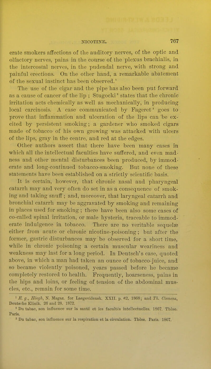 erate smokers affections of tlie auditory nerves, of the optic and olfactory nerves, pains in the course of the plexus brachialis, in the intercostal nerves, in the pudendal nerve, with strong and painful erections. On the other hand, a remarkable abatement of the sexual instinct has been observed.' The use of the cigar and the pipe has also been put forward as a cause of cancer of the lip ; Stugocki' states that the chronic irritation acts chemically as well as mechanically, in producing local carcinosis. A case communicated by Fageret ° goes to prove that inflammation and ulceration of the lips can be ex- cited by persistent smoking; a gardener who smoked cigars made of tobacco of his own growing was attacked with ulcers of the lips, gray in the centre, and red at the edges. Other authors assert that there have been many cases in which all the intellectual faculties have suffered, and even mad- ness and other mental disturbances been produced, by immod- erate and long-continued tobacco-smoking. But none of these statements have been established on a strictly scientific basis. It is certain, however, that chronic nasal and pharyngeal catarrh may and very often do set in as a consequence of smok- ing and taking snuff ; and, moreover, that laryngeal catarrh and bronchial catarrh may be aggravated by smoking and remaining in places used for smoking ; there have been also some cases of co-called spinal irritation, or male hysteria, traceable to immod- erate indulgence in tobacco. There are no veritable sequelae either from acute or chronic nicotine-poisoning; but after the former, gastric disturbances may be observed for a short time, while in chronic poisoning a certain muscular weariness and weakness may last for a long period. In Deutsch's case, quoted above, in which a man had taken an ounce of tobacco-juice, and so became violently poisoned, years passed before he became completely restored to health. Frequently, hoarseness, pains in the hips and loins, or feeling of tension of the abdominal mus- cles, etc., remain for some time. ' E. g., Ildegh, N. Magaz. for Laegevidensk. XXII. p. H2. 1868; and Th. Clemens, Deutsche Klinik. 20 and 28. 1872. ' Du tabac, son influence sur la Bant6 et les facultes inteHectuelles. 1867. These. Paris. ' Du tabac, son influence sur la respiration et la circulation. ThtSse. Paris. 1807.